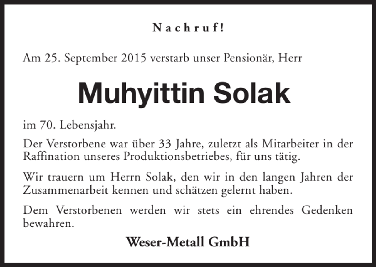 <p>Nachruf!<br />Am 25. September 2015 verstarb unser Pensionär, Herr</p><p>Muhyittin Solak<br />im 70. Lebensjahr.<br />Der Verstorbene war über 33 Jahre, zuletzt als Mitarbeiter in der<br />Raffination unseres Produktionsbetriebes, für uns tätig.<br />Wir trauern um Herrn Solak, den wir in den langen Jahren der<br />Zusammenarbeit kennen und schätzen gelernt haben.<br />Dem Verstorbenen werden wir stets ein ehrendes Gedenken<br />bewahren.</p><p>Weser-Metall GmbH</p>