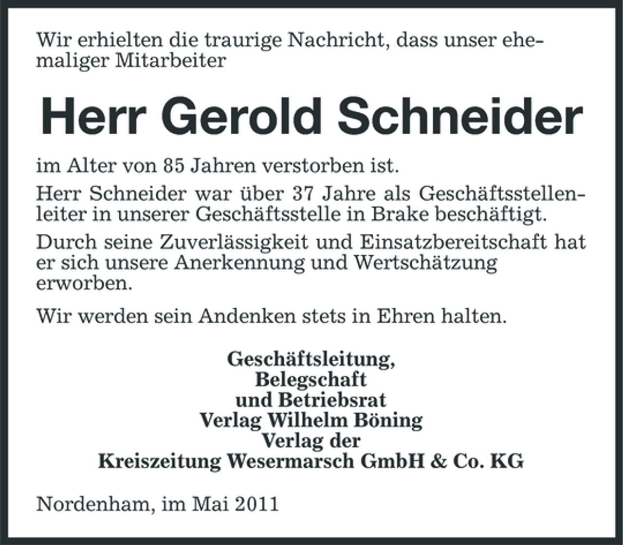 <p>Wir erhielten die traurige Nachricht, dass unser ehemaliger Mitarbeiter</p><p>Herr Gerold Schneider<br />im Alter von 85 Jahren verstorben ist. Herr Schneider war über 37 Jahre als Geschäftsstellenleiter in unserer Geschäftsstelle in Brake beschäftigt. Durch seine Zuverlässigkeit und Einsatzbereitschaft hat er sich unsere Anerkennung und Wertschätzung erworben. Wir werden sein Andenken stets in Ehren halten. Geschäftsleitung, Belegschaft und Betriebsrat Verlag Wilhelm Böning Verlag der Kreiszeitung Wesermarsch GmbH &amp; Co. KG Nordenham, im Mai 2011</p>