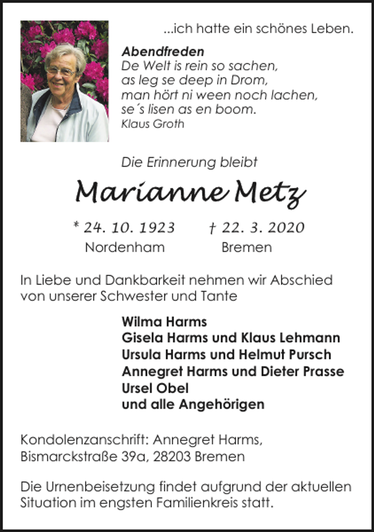 <p>...ich hatte ein schönes Leben.<br />Abendfreden<br />De Welt is rein so sachen,<br />as leg se deep in Drom,<br />man hört ni ween noch lachen,<br />se´s lisen as en boom.</p><p>Klaus Groth</p><p>Die Erinnerung bleibt</p><p>* 24. 10. 1923<br />Nordenham</p><p>† 22. 3. 2020<br />Bremen</p><p>In Liebe und Dankbarkeit nehmen wir Abschied<br />von unserer Schwester und Tante<br />Wilma Harms<br />Gisela Harms und Klaus Lehmann<br />Ursula Harms und Helmut Pursch<br />Annegret Harms und Dieter Prasse<br />Ursel Obel<br />und alle Angehörigen<br />Kondolenzanschrift: Annegret Harms,<br />Bismarckstraße 39a, 28203 Bremen<br />Die Urnenbeisetzung findet aufgrund der aktuellen<br />Situation im engsten Familienkreis statt.</p>