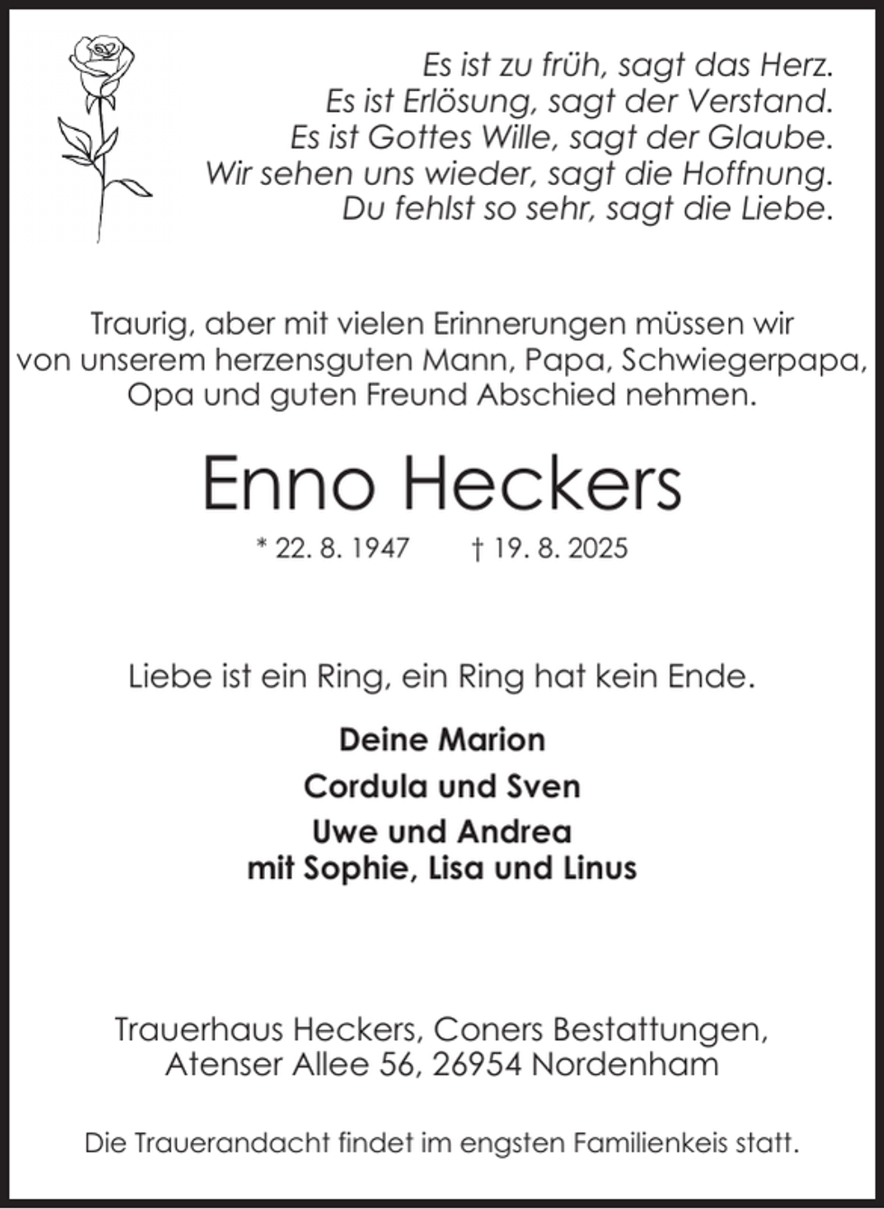 <p>Es ist zu früh, sagt das Herz.<br />Es ist Erlösung, sagt der Verstand.<br />Es ist Gottes Wille, sagt der Glaube.<br />Wir sehen uns wieder, sagt die Hoffnung.<br />Du fehlst so sehr, sagt die Liebe.<br />Traurig, aber mit vielen Erinnerungen müssen wir<br />von unserem herzensguten Mann, Papa, Schwiegerpapa,<br />Opa und guten Freund Abschied nehmen.</p><p>Enno Heckers<br />* 22. 8. 1947</p><p>† 19. 8. 2025</p><p>Liebe ist ein Ring, ein Ring hat kein Ende.<br />Deine Marion<br />Cordula und Sven<br />Uwe und Andrea<br />mit Sophie, Lisa und Linus</p><p>Trauerhaus Heckers, Coners Bestattungen,<br />Atenser Allee 56, 26954 Nordenham<br />Die Trauerandacht findet im engsten Familienkeis statt.</p>