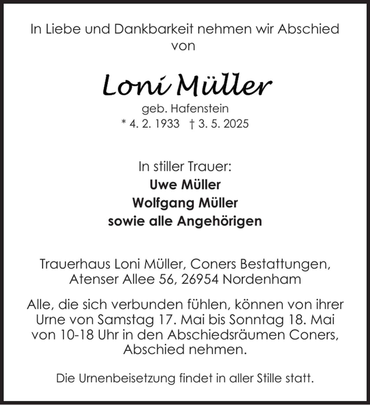 <p>In Liebe und Dankbarkeit nehmen wir Abschied<br />von</p><p>geb. Hafenstein<br />* 4. 2. 1933 † 3. 5. 2025</p><p>In stiller Trauer:<br />Uwe Müller<br />Wolfgang Müller<br />sowie alle Angehörigen<br />Trauerhaus Loni Müller, Coners Bestattungen,<br />Atenser Allee 56, 26954 Nordenham<br />Alle, die sich verbunden fühlen, können von ihrer<br />Urne von Samstag 17. Mai bis Sonntag 18. Mai<br />von 10-18 Uhr in den Abschiedsräumen Coners,<br />Abschied nehmen.<br />Die Urnenbeisetzung findet in aller Stille statt.</p>