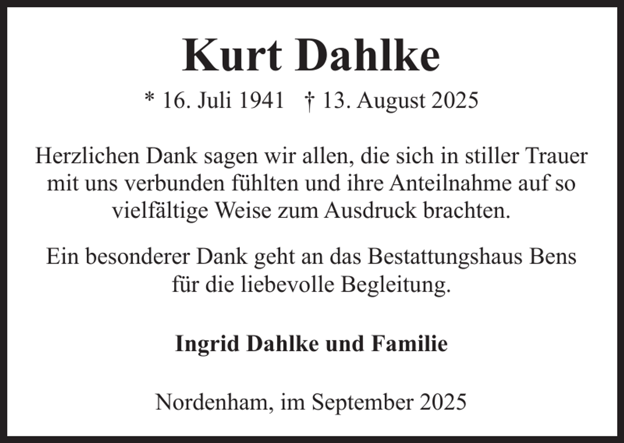 <p>Kurt Dahlke</p><p>* 16. Juli 1941 † 13. August 2025<br />Herzlichen Dank sagen wir allen, die sich in stiller Trauer<br />mit uns verbunden fühlten und ihre Anteilnahme auf so<br />vielfältige Weise zum Ausdruck brachten.<br />Ein besonderer Dank geht an das Bestattungshaus Bens<br />für die liebevolle Begleitung.<br />Ingrid Dahlke und Familie<br />Nordenham, im September 2025</p>