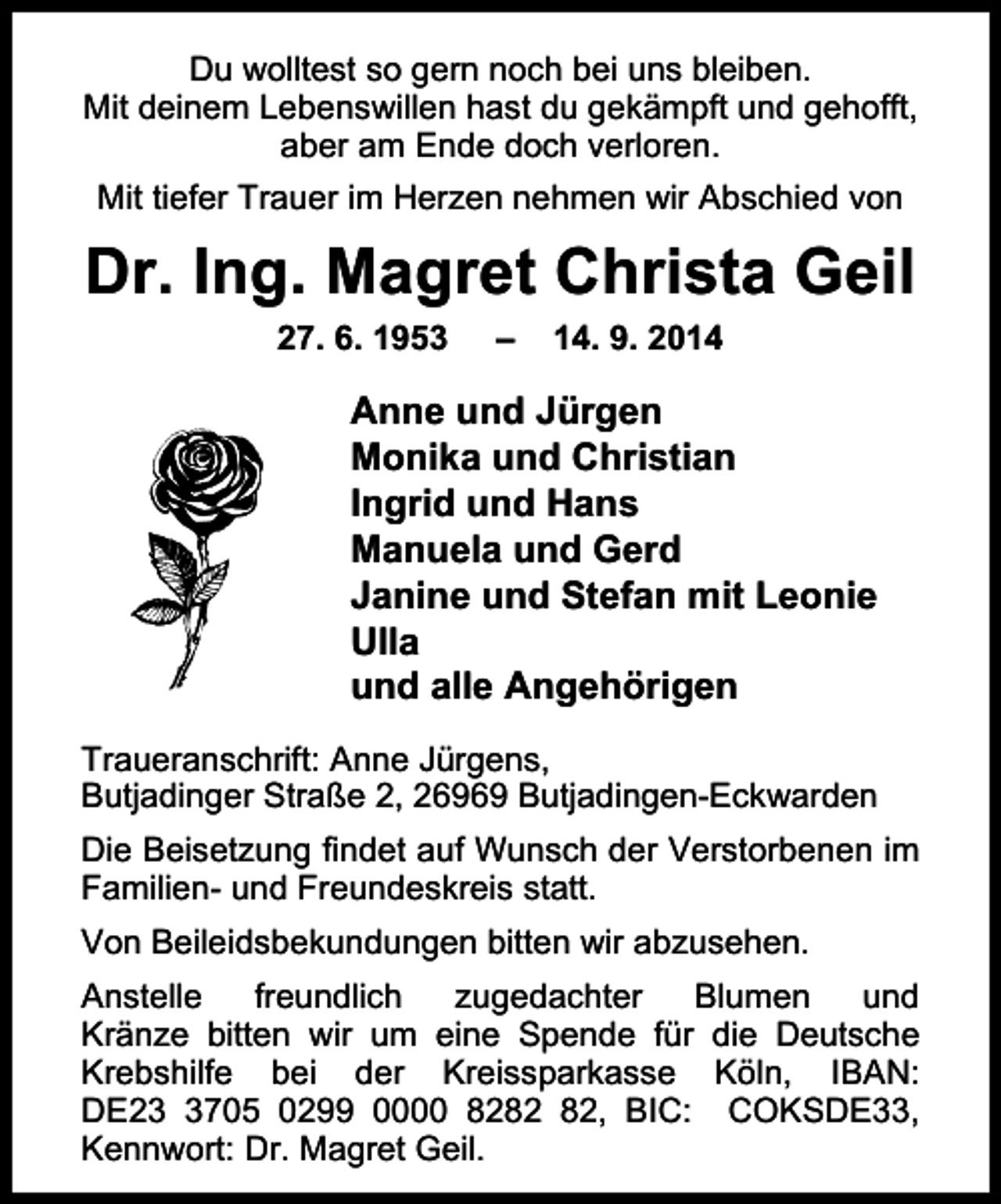 <p>Du wolltest so gern noch bei uns bleiben.<br />Mit deinem Lebenswillen hast du gekämpft und gehofft,<br />aber am Ende doch verloren.<br />Mit tiefer Trauer im Herzen nehmen wir Abschied von</p><p>Dr. Ing. Magret Christa Geil<br />27. 6. 1953</p><p>–</p><p>14. 9. 2014</p><p>Anne und Jürgen<br />Monika und Christian<br />Ingrid und Hans<br />Manuela und Gerd<br />Janine und Stefan mit Leonie<br />Ulla<br />und alle Angehörigen<br />Traueranschrift: Anne Jürgens,<br />Butjadinger Straße 2, 26969 Butjadingen-Eckwarden<br />Die Beisetzung findet auf Wunsch der Verstorbenen im<br />Familien- und Freundeskreis statt.<br />Von Beileidsbekundungen bitten wir abzusehen.<br />Anstelle<br />freundlich<br />zugedachter<br />Blumen<br />und<br />Kränze bitten wir um eine Spende für die Deutsche<br />Krebshilfe bei der Kreissparkasse Köln, IBAN:<br />DE2705 0299 0000 82, BIC: COKSDE33,<br />Kennwort: Dr. Magret Geil.</p>