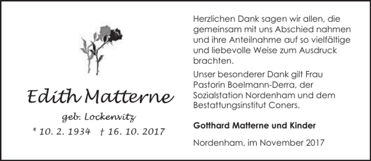 <p>Herzlichen Dank sagen wir allen, die<br />gemeinsam mit uns Abschied nahmen<br />und ihre Anteilnahme auf so vielfältige<br />und liebevolle Weise zum Ausdruck<br />brachten.</p><p>Edi<br />dith Mat<br />atter<br />e ne<br />n<br />geb. Loc<br />ge<br />ockenvit<br />i z<br />* 10. 2. 1934</p><p>† 16. 10. 2017</p><p>Unser besonderer Dank gilt Frau<br />Pastorin Boelmann-Derra, der<br />Sozialstation Nordenham und dem<br />Bestattungsinstitut Coners.<br />Gotthard Matterne und Kinder<br />Nordenham, im November 2017</p>