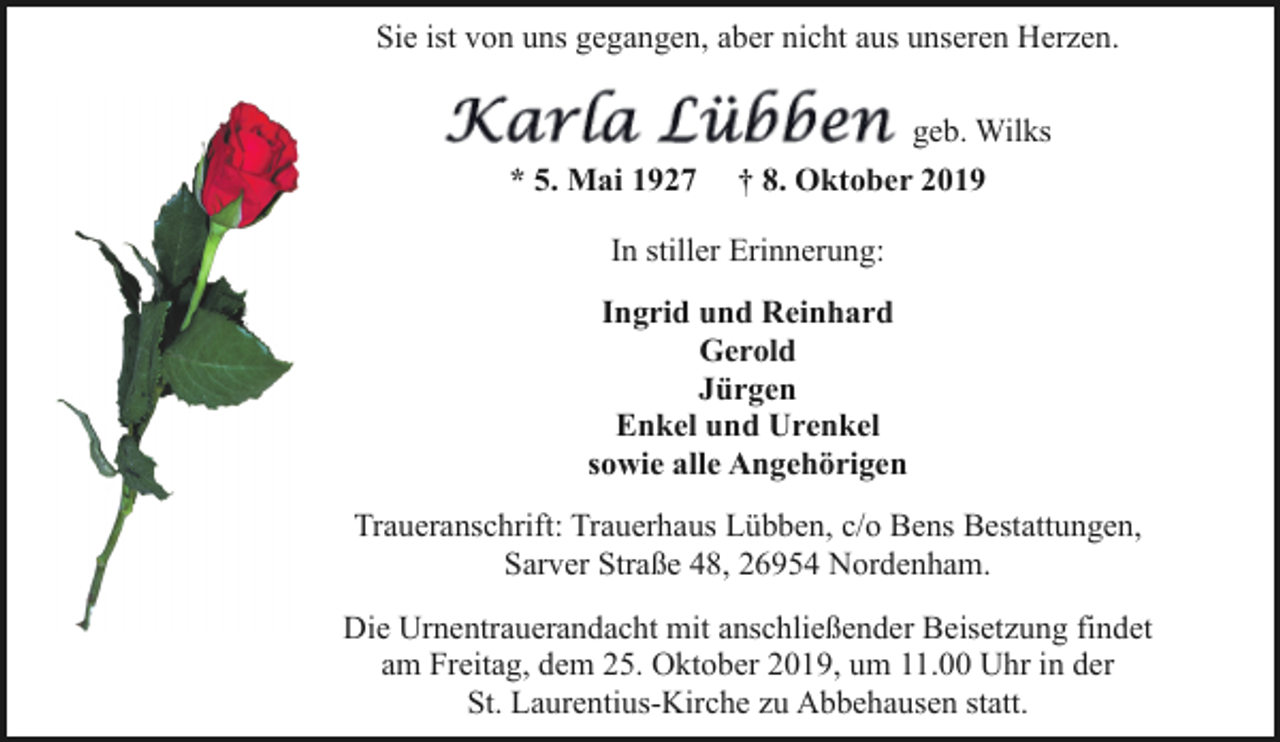 <p>Sie ist von uns gegangen, aber nicht aus unseren Herzen.<br />geb. Wilks<br />* 5. Mai 1927</p><p>† 8. Oktober 2019</p><p>In stiller Erinnerung:<br />Ingrid und Reinhard<br />Gerold<br />Jürgen<br />Enkel und Urenkel<br />sowie alle Angehörigen<br />Traueranschrift: Trauerhaus Lübben, c/o Bens Bestattungen,<br />Sarver Straße 48, 26954 Nordenham.<br />Die Urnentrauerandacht mit anschließender Beisetzung findet<br />am Freitag, dem 25. Oktober 2019, um 11.00 Uhr in der<br />St. Laurentius-Kirche zu Abbehausen statt.</p>