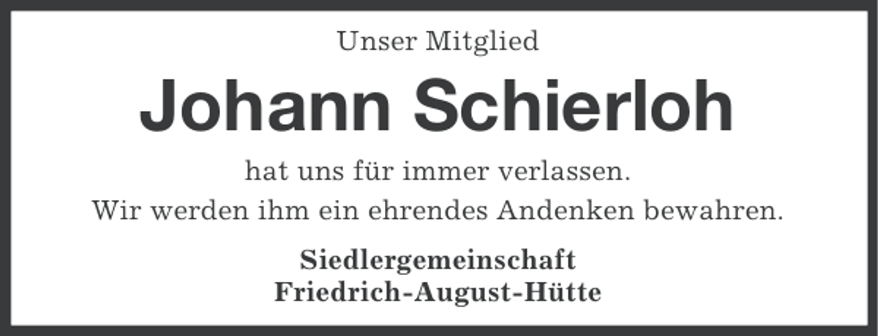 <p>Unser Mitglied</p><p>Johann Schierloh<br />hat uns für immer verlassen.<br />Wir werden ihm ein ehrendes Andenken bewahren.<br />Siedlergemeinschaft<br />Friedrich-August-Hütte</p>