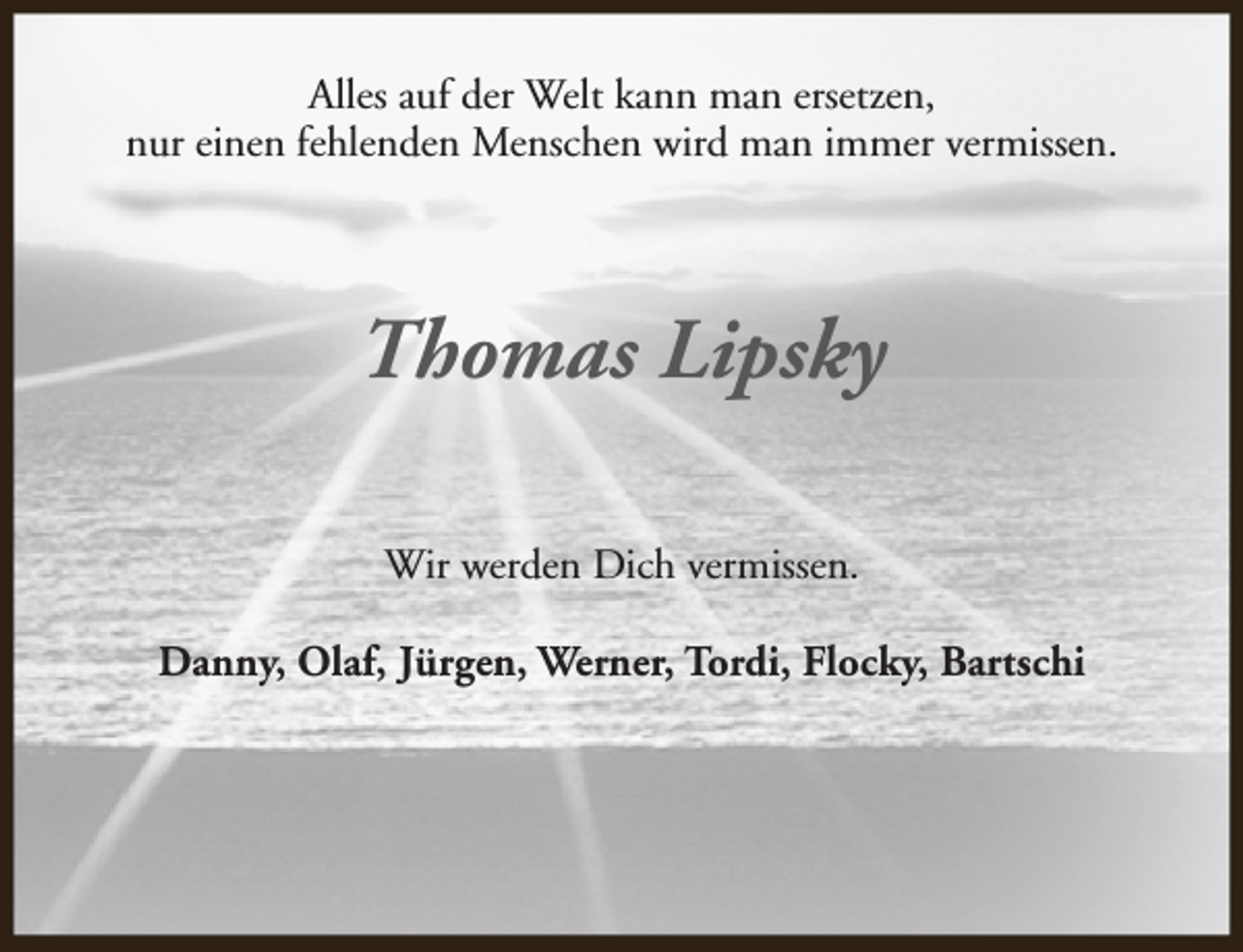 <p>Alles auf der Welt kann man ersetzen,<br />nur einen fehlenden Menschen wird man immer vermissen.</p><p>Thomas Lipsky<br />Wir werden Dich vermissen.<br />Danny, Olaf, Jürgen, Werner, Tordi, Flocky, Bartschi</p>
