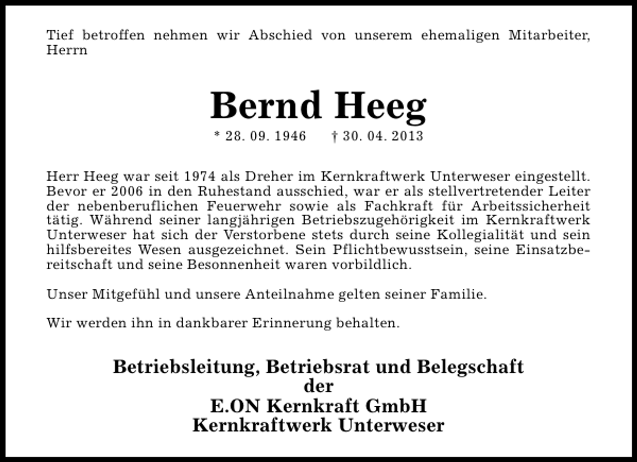 <p>Tief betroffen nehmen wir Abschied von unserem ehemaligen Mitarbeiter,<br />Herrn</p><p>Bernd Heeg<br />* 28. 09. 1946</p><p>† 30. 04. 2013</p><p>Herr Heeg war seit 1974 als Dreher im Kernkraftwerk Unterweser eingestellt.<br />Bevor er 2006 in den Ruhestand ausschied, war er als stellvertretender Leiter<br />der nebenberuflichen Feuerwehr sowie als Fachkraft für Arbeitssicherheit<br />tätig. Während seiner langjährigen Betriebszugehörigkeit im Kernkraftwerk<br />Unterweser hat sich der Verstorbene stets durch seine Kollegialität und sein<br />hilfsbereites Wesen ausgezeichnet. Sein Pflichtbewusstsein, seine Einsatzbereitschaft und seine Besonnenheit waren vorbildlich.<br />Unser Mitgefühl und unsere Anteilnahme gelten seiner Familie.<br />Wir werden ihn in dankbarer Erinnerung behalten.</p><p>Betriebsleitung, Betriebsrat und Belegschaft<br />der<br />E.ON Kernkraft GmbH<br />Kernkraftwerk Unterweser</p>