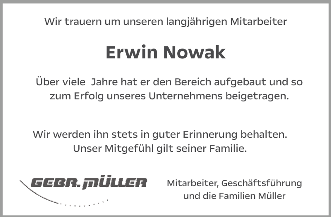 <p>Wir trauern um unseren langjährigen Mitarbeiter</p><p>Erwin Nowak<br />Über viele Jahre hat er den Bereich aufgebaut und so<br />zum Erfolg unseres Unternehmens beigetragen.<br />Wir werden ihn stets in guter Erinnerung behalten.<br />Unser Mitgefühl gilt seiner Familie.<br />Mitarbeiter, Geschäftsführung<br />und die Familien Müller</p>