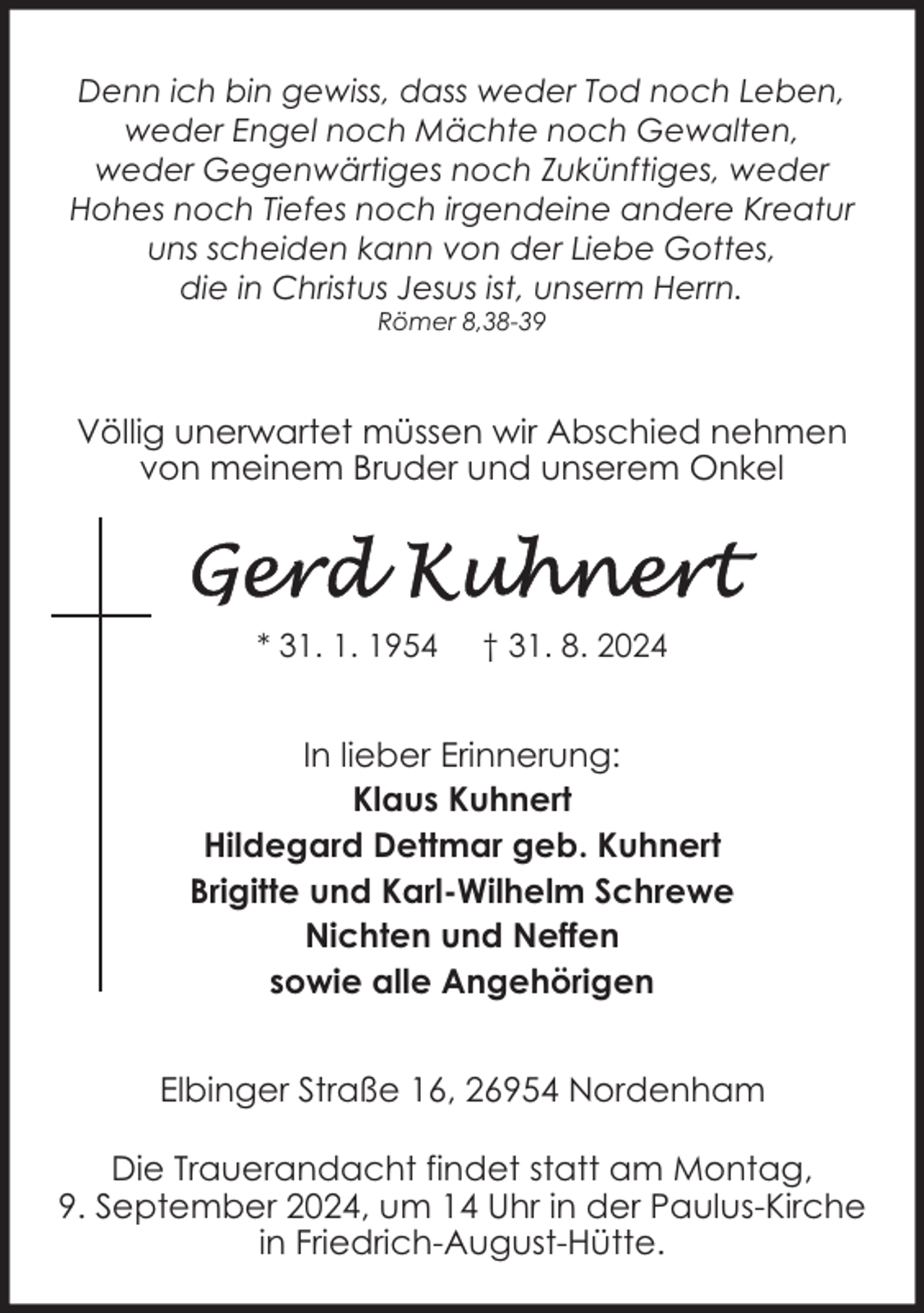 <p>Denn ich bin gewiss, dass weder Tod noch Leben,<br />weder Engel noch Mächte noch Gewalten,<br />weder Gegenwärtiges noch Zukünftiges, weder<br />Hohes noch Tiefes noch irgendeine andere Kreatur<br />uns scheiden kann von der Liebe Gottes,<br />die in Christus Jesus ist, unserm Herrn.<br />Römer 8,38-39</p>
<p>Völlig unerwartet müssen wir Abschied nehmen<br />von meinem Bruder und unserem Onkel</p>
<p>* 31. 1. 1954</p>
<p>† 31. 8. 2024</p>
<p>In lieber Erinnerung:<br />Klaus Kuhnert<br />Hildegard Dettmar geb. Kuhnert<br />Brigitte und Karl-Wilhelm Schrewe<br />Nichten und Neffen<br />sowie alle Angehörigen<br />Elbinger Straße 16, 26954 Nordenham<br />Die Trauerandacht findet statt am Montag,<br />9. September 2024, um 14 Uhr in der Paulus-Kirche<br />in Friedrich-August-Hütte.</p>