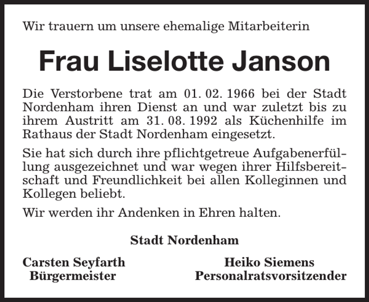 <p>Wir trauern um unsere ehemalige Mitarbeiterin</p><p>Frau Liselotte Janson<br />Die Verstorbene trat am 01. 02. 1966 bei der Stadt<br />Nordenham ihren Dienst an und war zuletzt bis zu<br />ihrem Austritt am 31. 08. 1992 als Küchenhilfe im<br />Rathaus der Stadt Nordenham eingesetzt.<br />Sie hat sich durch ihre pflichtgetreue Aufgabenerfüllung ausgezeichnet und war wegen ihrer Hilfsbereitschaft und Freundlichkeit bei allen Kolleginnen und<br />Kollegen beliebt.<br />Wir werden ihr Andenken in Ehren halten.<br />Stadt Nordenham<br />Carsten Seyfarth<br />Bürgermeister</p><p>Heiko Siemens<br />Personalratsvorsitzender</p>