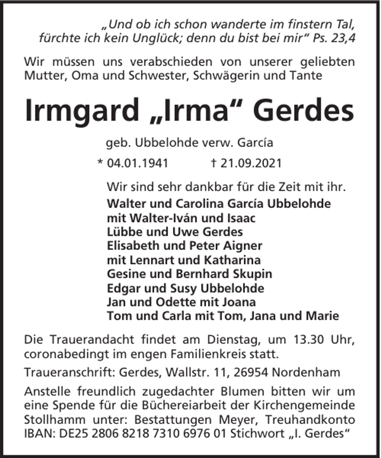 <p>„Und ob ich schon wanderte im finstern Tal,<br />fürchte ich kein Unglück; denn du bist bei mir“ Ps. 23,4<br />Wir müssen uns verabschieden von unserer geliebten<br />Mutter, Oma und Schwester, Schwägerin und Tante</p><p>Irmgard „Irma“ Gerdes<br />geb. Ubbelohde verw. García<br />* 04.01.1941</p><p>† 21.09.2021</p><p>Wir sind sehr dankbar für die Zeit mit ihr.<br />Walter und Carolina García Ubbelohde<br />mit Walter-Iván und Isaac<br />Lübbe und Uwe Gerdes<br />Elisabeth und Peter Aigner<br />mit Lennart und Katharina<br />Gesine und Bernhard Skupin<br />Edgar und Susy Ubbelohde<br />Jan und Odette mit Joana<br />Tom und Carla mit Tom, Jana und Marie<br />Die Trauerandacht findet am Dienstag, um 13.30 Uhr,<br />coronabedingt im engen Familienkreis statt.<br />Traueranschrift: Gerdes, Wallstr. 11, 26954 Nordenham<br />Anstelle freundlich zugedachter Blumen bitten wir um<br />eine Spende für die Büchereiarbeit der Kirchengemeinde<br />Stollhamm unter: Bestattungen Meyer, Treuhandkonto<br />IBAN: DE25 2806 8218 7310 6976 01 Stichwort „I. Gerdes“</p>