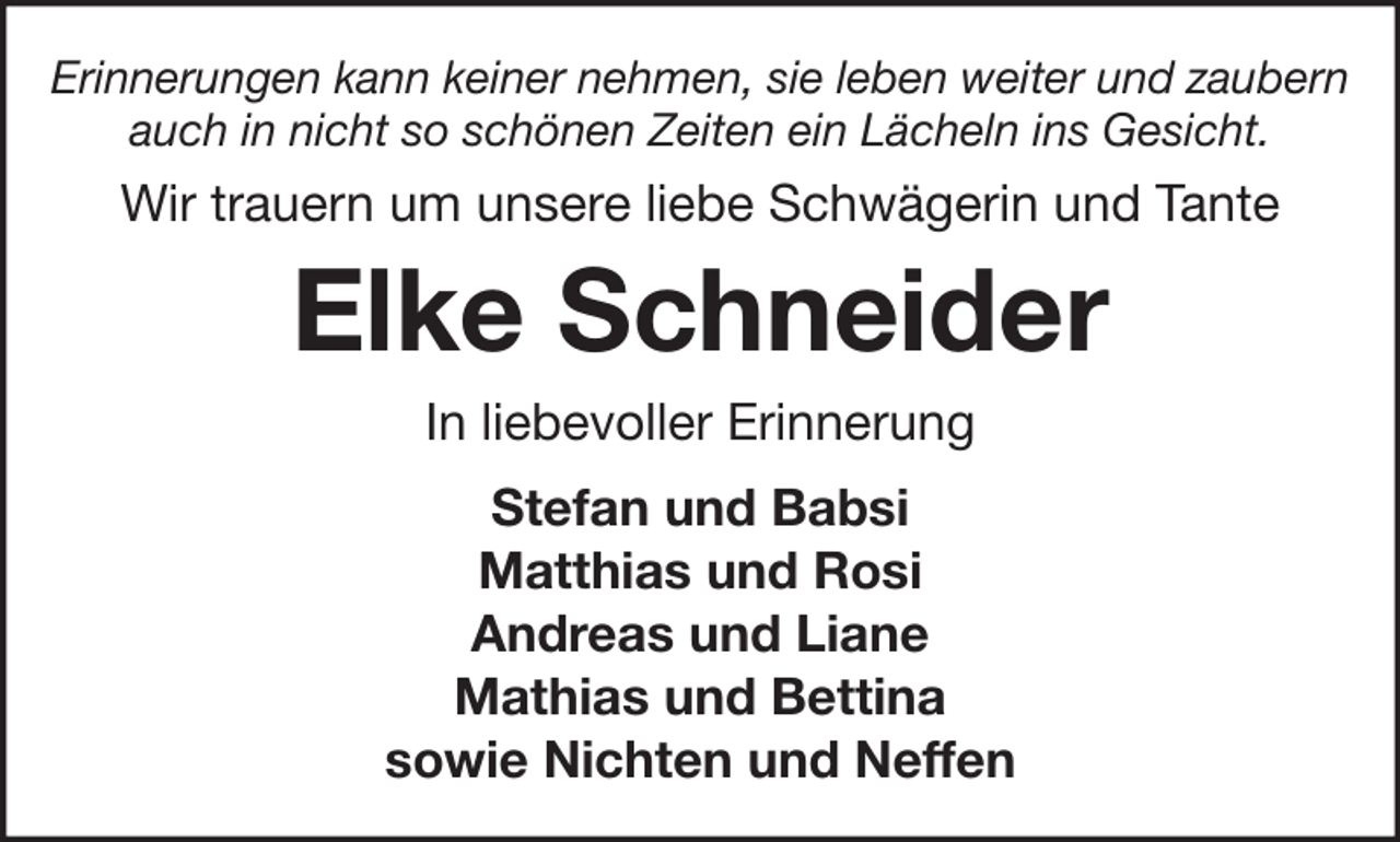 <p>Erinnerungen kann keiner nehmen, sie leben weiter und zaubern<br />auch in nicht so schönen Zeiten ein Lächeln ins Gesicht.</p><p>Wir trauern um unsere liebe Schwägerin und Tante</p><p>Elke Schneider<br />In liebevoller Erinnerung<br />Stefan und Babsi<br />Matthias und Rosi<br />Andreas und Liane<br />Mathias und Bettina<br />sowie Nichten und Neffen</p>