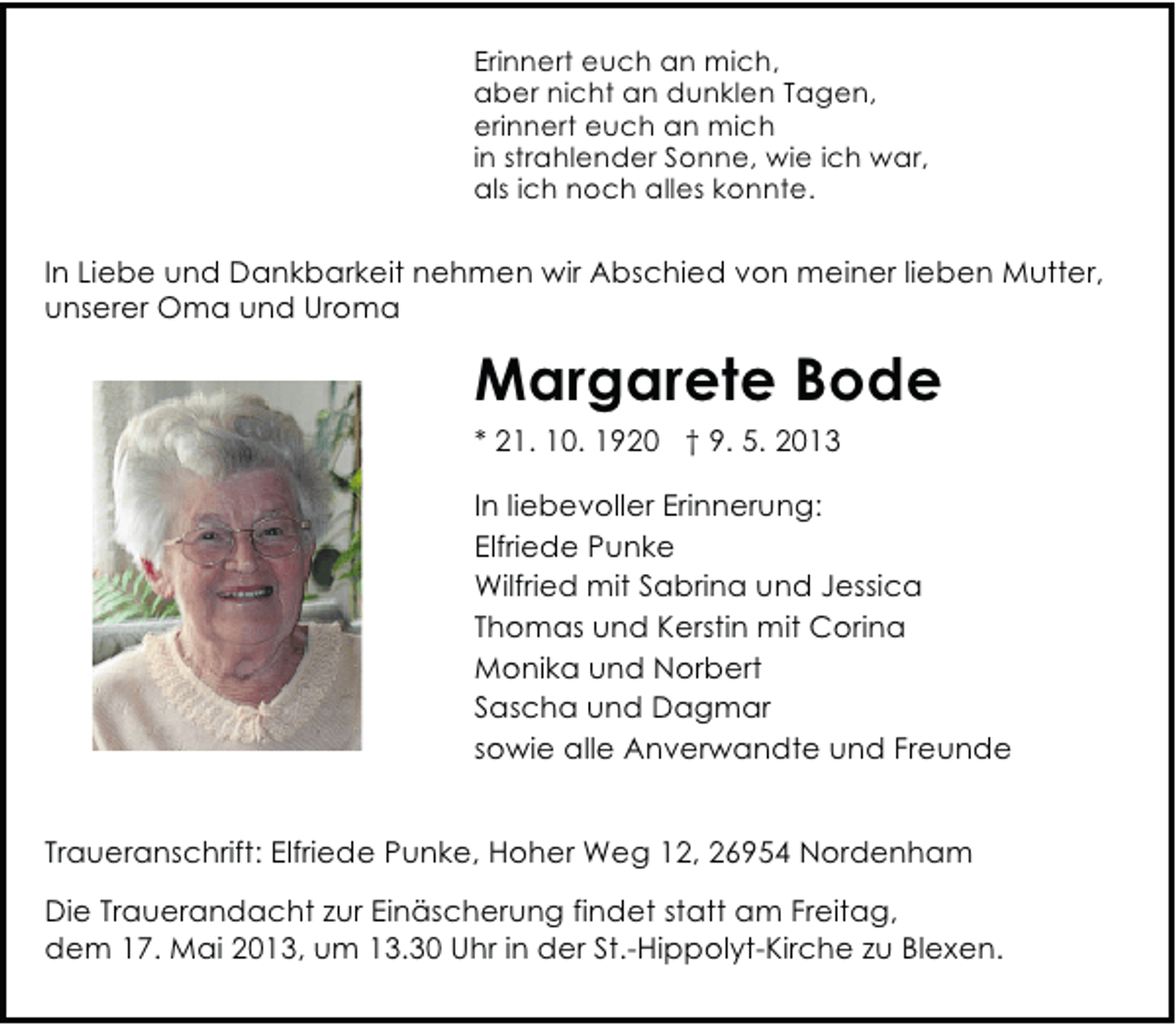 <p>Erinnert euch an mich,<br />aber nicht an dunklen Tagen,<br />erinnert euch an mich<br />in strahlender Sonne, wie ich war,<br />als ich noch alles konnte.</p><p>In Liebe und Dankbarkeit nehmen wir Abschied von meiner lieben Mutter,<br />unserer Oma und Uroma</p><p>Margarete Bode<br />* 21. 10. 1920 † 9. 5. 2013<br />In liebevoller Erinnerung:<br />Elfriede Punke<br />Wilfried mit Sabrina und Jessica<br />Thomas und Kerstin mit Corina<br />Monika und Norbert<br />Sascha und Dagmar<br />sowie alle Anverwandte und Freunde<br />Traueranschrift: Elfriede Punke, Hoher Weg 12, 26954 Nordenham<br />Die Trauerandacht zur Einäscherung findet statt am Freitag,<br />dem 17. Mai 2013, um 13.30 Uhr in der St.-Hippolyt-Kirche zu Blexen.</p>