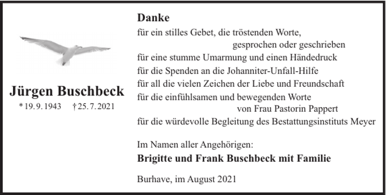 <p>Danke</p><p>Jürgen Buschbeck<br />* 19. 9. 1943</p><p>† 25. 7. 2021</p><p>für ein stilles Gebet, die tröstenden Worte,<br />gesprochen oder geschrieben<br />für eine stumme Umarmung und einen Händedruck<br />für die Spenden an die Johanniter-Unfall-Hilfe<br />für all die vielen Zeichen der Liebe und Freundschaft<br />für die einfühlsamen und bewegenden Worte<br />von Frau Pastorin Pappert<br />für die würdevolle Begleitung des Bestattungsinstituts Meyer<br />Im Namen aller Angehörigen:</p><p>Brigitte und Frank Buschbeck mit Familie<br />Burhave, im August 2021</p>