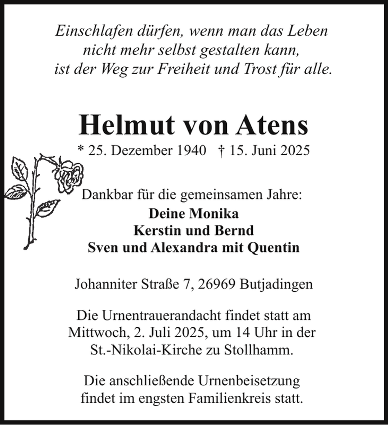 <p>Einschlafen dürfen, wenn man das Leben<br />nicht mehr selbst gestalten kann,<br />ist der Weg zur Freiheit und Trost für alle.</p><p>Helmut von Atens</p><p>* 25. Dezember 1940 † 15. Juni 2025<br />Dankbar für die gemeinsamen Jahre:<br />D<br />Deine Monika<br />Kerstin und Bernd<br />Sven und Alexandra mit Quentin<br />Johanniter Straße 7, 26969 Butjadingen<br />Die Urnentrauerandacht findet statt am<br />Mittwoch, 2. Juli 2025, um 14 Uhr in der<br />St.-Nikolai-Kirche zu Stollhamm.<br />Die anschließende Urnenbeisetzung<br />findet im engsten Familienkreis statt.</p>