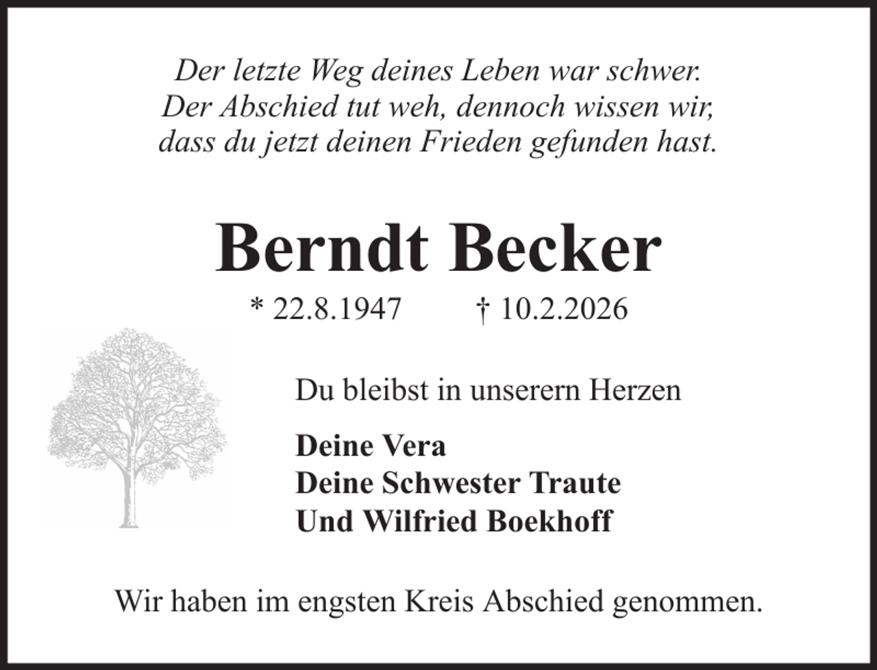 <p>Der letzte Weg deines Leben war schwer.<br />Der Abschied tut weh, dennoch wissen wir,<br />dass du jetzt deinen Frieden gefunden hast.</p><p>Berndt Becker<br />* 22.8.1947</p><p>† 10.2.2026</p><p>Du bleibst in unserern Herzen<br />Deine Vera<br />Deine Schwester Traute<br />Und Wilfried Boekhoff<br />Wir haben im engsten Kreis Abschied genommen.</p>