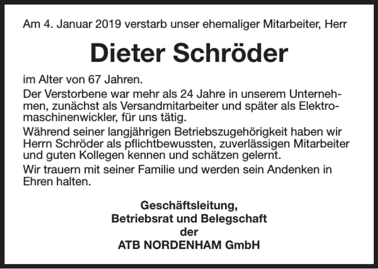 <p>Am 4. Januar 2019 verstarb unser ehemaliger Mitarbeiter, Herr</p><p>Dieter Schröder<br />im Alter von 67 Jahren.<br />Der Verstorbene war mehr als 24 Jahre in unserem Unternehmen, zunächst als Versandmitarbeiter und später als Elektromaschinenwickler, für uns tätig.<br />Während seiner langjährigen Betriebszugehörigkeit haben wir<br />Herrn Schröder als pflichtbewussten, zuverlässigen Mitarbeiter<br />und guten Kollegen kennen und schätzen gelernt.<br />Wir trauern mit seiner Familie und werden sein Andenken in<br />Ehren halten.<br />Geschäftsleitung,<br />Betriebsrat und Belegschaft<br />der<br />ATB NORDENHAM GmbH</p>