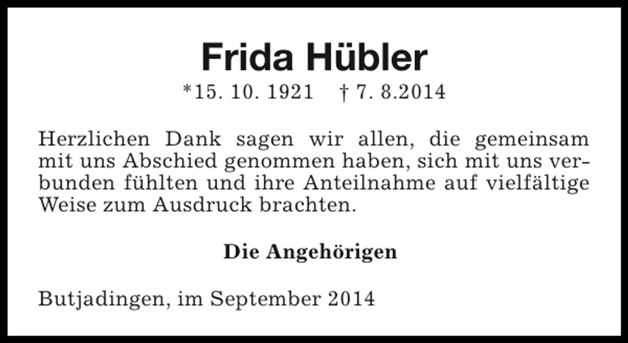 <p>Frida Hübler</p><p>*15. 10. 1921</p><p>† 7. 8.2014</p><p>Herzlichen Dank sagen wir allen, die gemeinsam<br />mit uns Abschied genommen haben, sich mit uns verbunden fühlten und ihre Anteilnahme auf vielfältige<br />Weise zum Ausdruck brachten.<br />Die Angehörigen<br />Butjadingen, im September 2014</p>