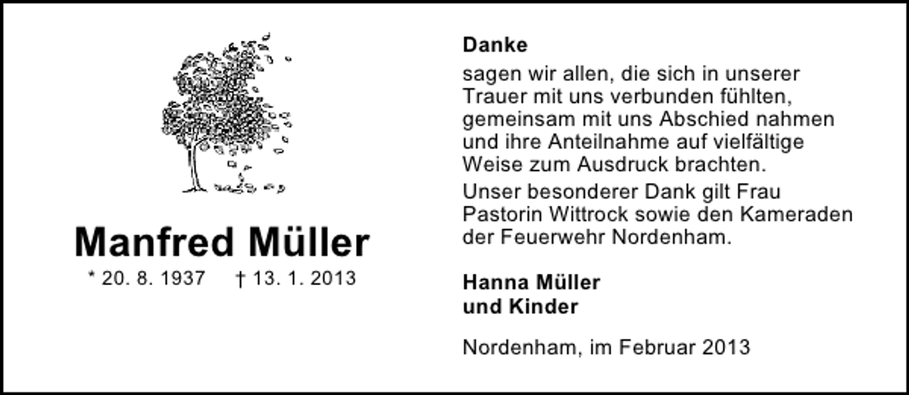 <p>Manfred Müller<br />* 20. 8. 1937</p><p>† 13. 1. 2013</p><p>Danke<br />sagen wir allen, die sich in unserer<br />Trauer mit uns verbunden fühlten,<br />gemeinsam mit uns Abschied nahmen<br />und ihre Anteilnahme auf vielfältige<br />Weise zum Ausdruck brachten.<br />Unser besonderer Dank gilt Frau<br />Pastorin Wittrock sowie den Kameraden<br />der Feuerwehr Nordenham.<br />Hanna Müller<br />und Kinder<br />Nordenham, im Februar 2013</p>