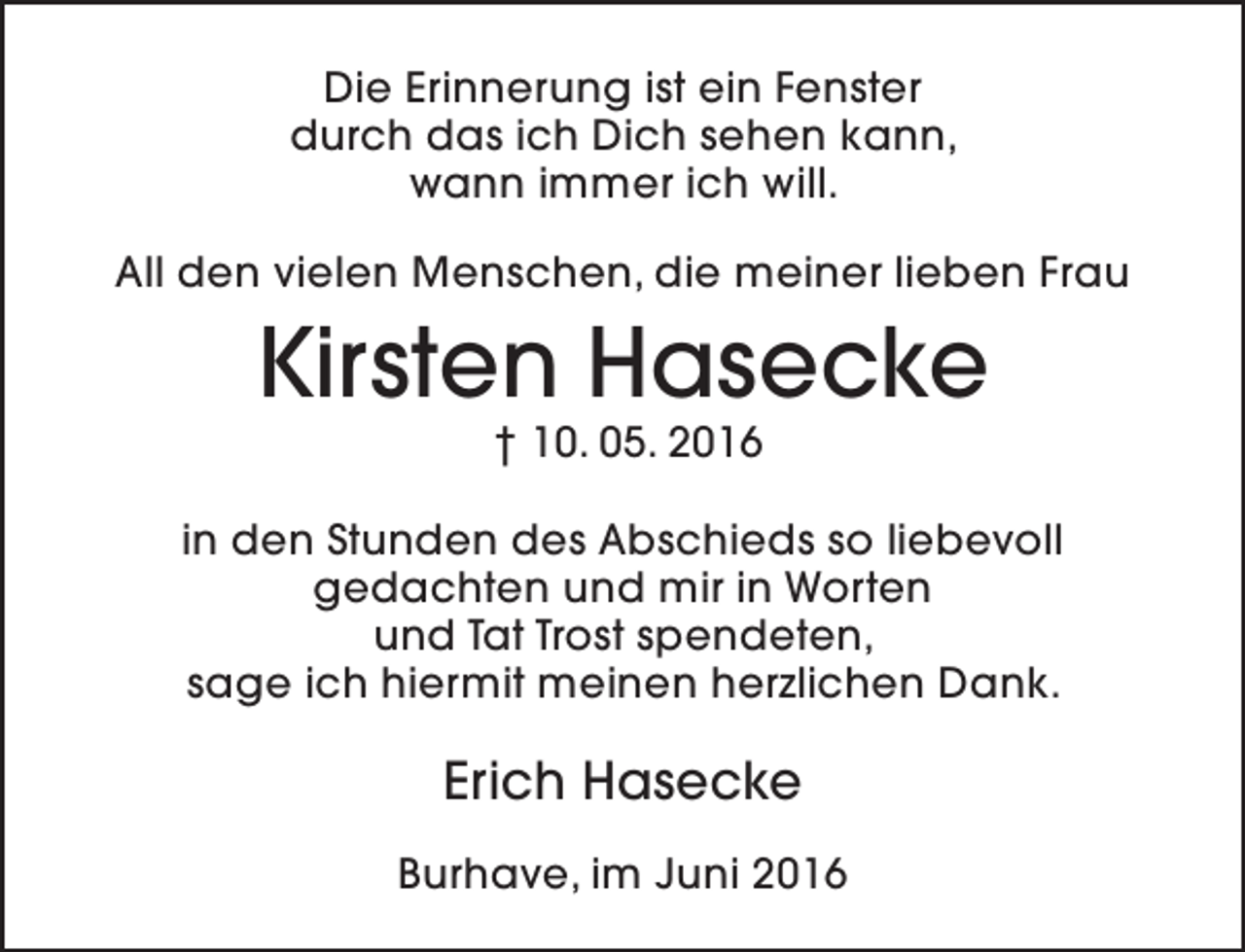 <p>Die Erinnerung ist ein Fenster<br />durch das ich Dich sehen kann,<br />wann immer ich will.<br />All den vielen Menschen, die meiner lieben Frau</p><p>Kirsten Hasecke<br />† 10. 05. 2016</p><p>in den Stunden des Abschieds so liebevoll<br />gedachten und mir in Worten<br />und Tat Trost spendeten,<br />sage ich hiermit meinen herzlichen Dank.</p><p>Erich Hasecke<br />Burhave, im Juni 2016</p>
