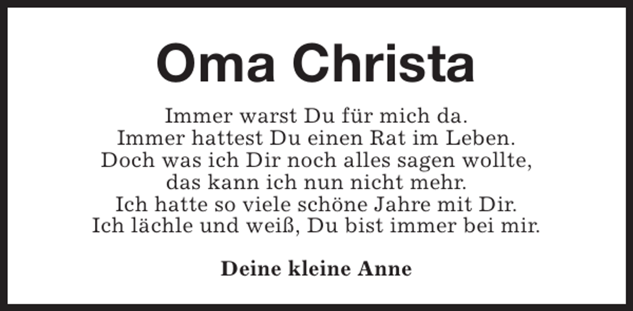 <p>Oma Christa<br />Immer warst Du für mich da.<br />Immer hattest Du einen Rat im Leben.<br />Doch was ich Dir noch alles sagen wollte,<br />das kann ich nun nicht mehr.<br />Ich hatte so viele schöne Jahre mit Dir.<br />Ich lächle und weiß, Du bist immer bei mir.<br />Deine kleine Anne</p>