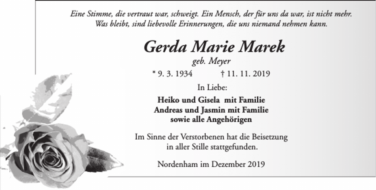 <p>Eine Stimme, die vertraut war, schweigt. Ein Mensch, der für uns da war, ist nicht mehr.<br />Was bleibt, sind liebevolle Erinnerungen, die uns niemand nehmen kann.</p><p>Gerda Marie Marek<br />geb. Meyer</p><p>* 9. 3. 1934</p><p>† 11. 11. 2019</p><p>In Liebe:<br />Heiko und Gisela mit Familie<br />Andreas und Jasmin mit Familie<br />sowie alle Angehörigen<br />Im Sinne der Verstorbenen hat die Beisetzung<br />in aller Stille stattgefunden.<br />Nordenham im Dezember 2019</p>