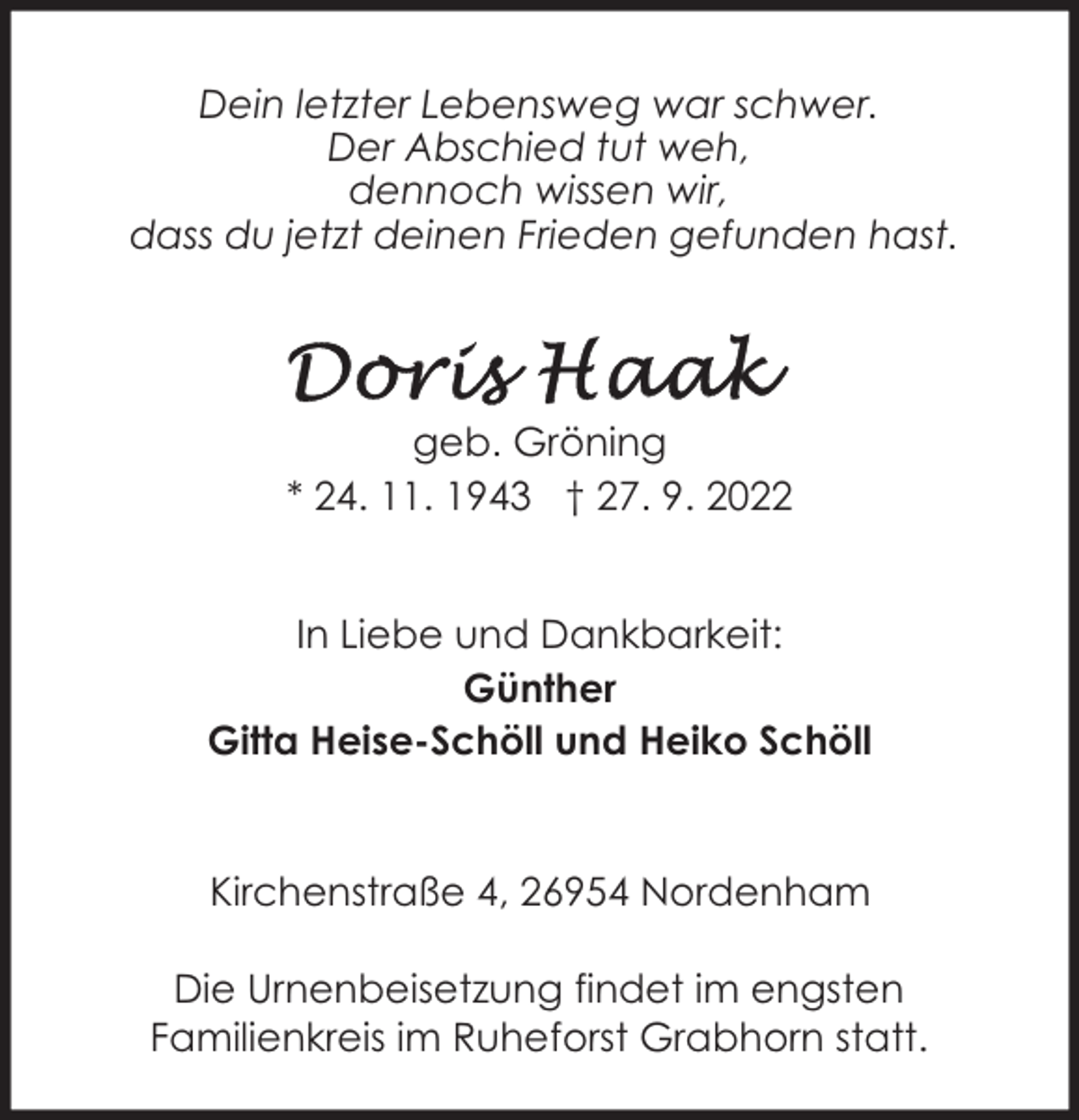 <p>Dein letzter Lebensweg war schwer.<br />Der Abschied tut weh,<br />dennoch wissen wir,<br />dass du jetzt deinen Frieden gefunden hast.</p><p>geb. Gröning<br />* 24. 11. 1943 † 27. 9. 2022<br />In Liebe und Dankbarkeit:<br />Günther<br />Gitta Heise-Schöll und Heiko Schöll</p><p>Kirchenstraße 4, 26954 Nordenham<br />Die Urnenbeisetzung findet im engsten<br />Familienkreis im Ruheforst Grabhorn statt.</p>