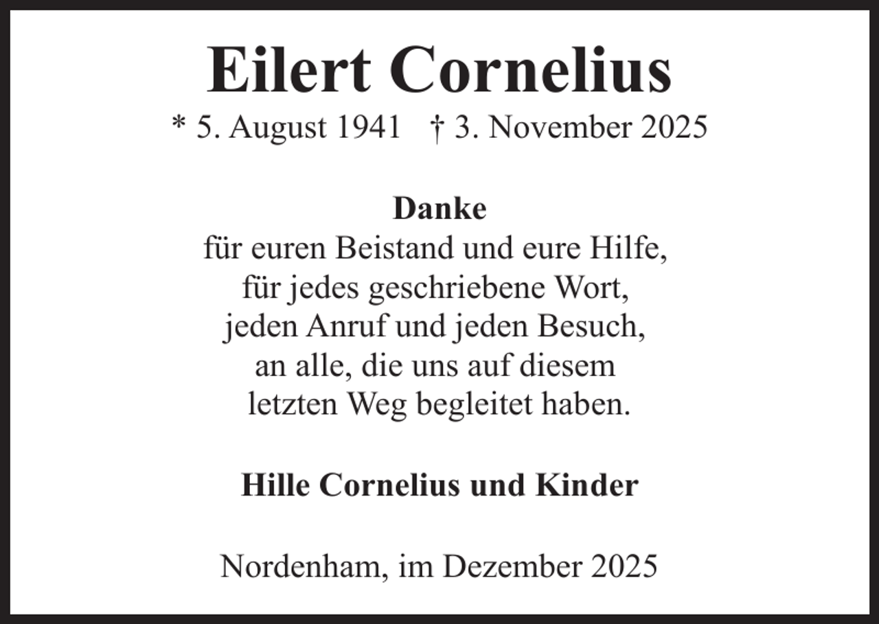<p>Eilert Cornelius</p><p>* 5. August 1941 † 3. November 2025<br />Danke<br />für euren Beistand und eure Hilfe,<br />für jedes geschriebene Wort,<br />jeden Anruf und jeden Besuch,<br />an alle, die uns auf diesem<br />letzten Weg begleitet haben.<br />Hille Cornelius und Kinder<br />Nordenham, im Dezember 2025</p>