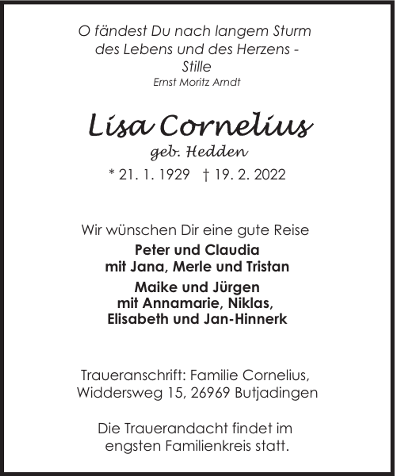 <p>O fändest Du nach langem Sturm<br />des Lebens und des Herzens Stille<br />Ernst Moritz Arndt</p><p>geb. Hedden</p><p>* 21. 1. 1929 † 19. 2. 2022</p><p>Wir wünschen Dir eine gute Reise<br />Peter und Claudia<br />mit Jana, Merle und Tristan<br />Maike und Jürgen<br />mit Annamarie, Niklas,<br />Elisabeth und Jan-Hinnerk</p><p>Traueranschrift: Familie Cornelius,<br />Widdersweg 15, 26969 Butjadingen<br />Die Trauerandacht findet im<br />engsten Familienkreis statt.</p>