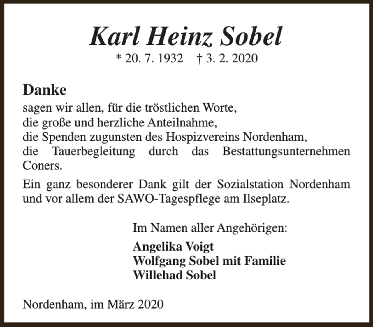 <p>Karl Heinz Sobel<br />* 20. 7. 1932</p><p>† 3. 2. 2020</p><p>Danke</p><p>sagen wir allen, für die tröstlichen Worte,<br />die große und herzliche Anteilnahme,<br />die Spenden zugunsten des Hospizvereins Nordenham,<br />die Tauerbegleitung durch das Bestattungsunternehmen<br />Coners.<br />Ein ganz besonderer Dank gilt der Sozialstation Nordenham<br />und vor allem der SAWO-Tagespflege am Ilseplatz.<br />Im Namen aller Angehörigen:<br />Angelika Voigt<br />Wolfgang Sobel mit Familie<br />Willehad Sobel<br />Nordenham, im März 2020</p>