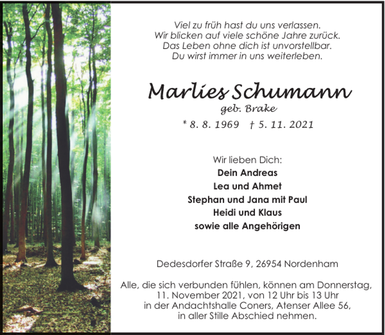 <p>Viel zu früh hast du uns verlassen.<br />Wir blicken auf viele schöne Jahre zurück.<br />Das Leben ohne dich ist unvorstellbar.<br />Du wirst immer in uns weiterleben.</p>
<p>geb. Brake<br />* 8. 8. 1969</p>
<p>† 5. 11. 2021</p>
<p>Wir lieben Dich:<br />Dein Andreas<br />Lea und Ahmet<br />Stephan und Jana mit Paul<br />Heidi und Klaus<br />sowie alle Angehörigen</p>
<p>Dedesdorfer Straße 9, 26954 Nordenham<br />Alle, die sich verbunden fühlen, können am Donnerstag,<br />11. November 2021, von 12 Uhr bis 13 Uhr<br />in der Andachtshalle Coners, Atenser Allee 56,<br />in aller Stille Abschied nehmen.</p>