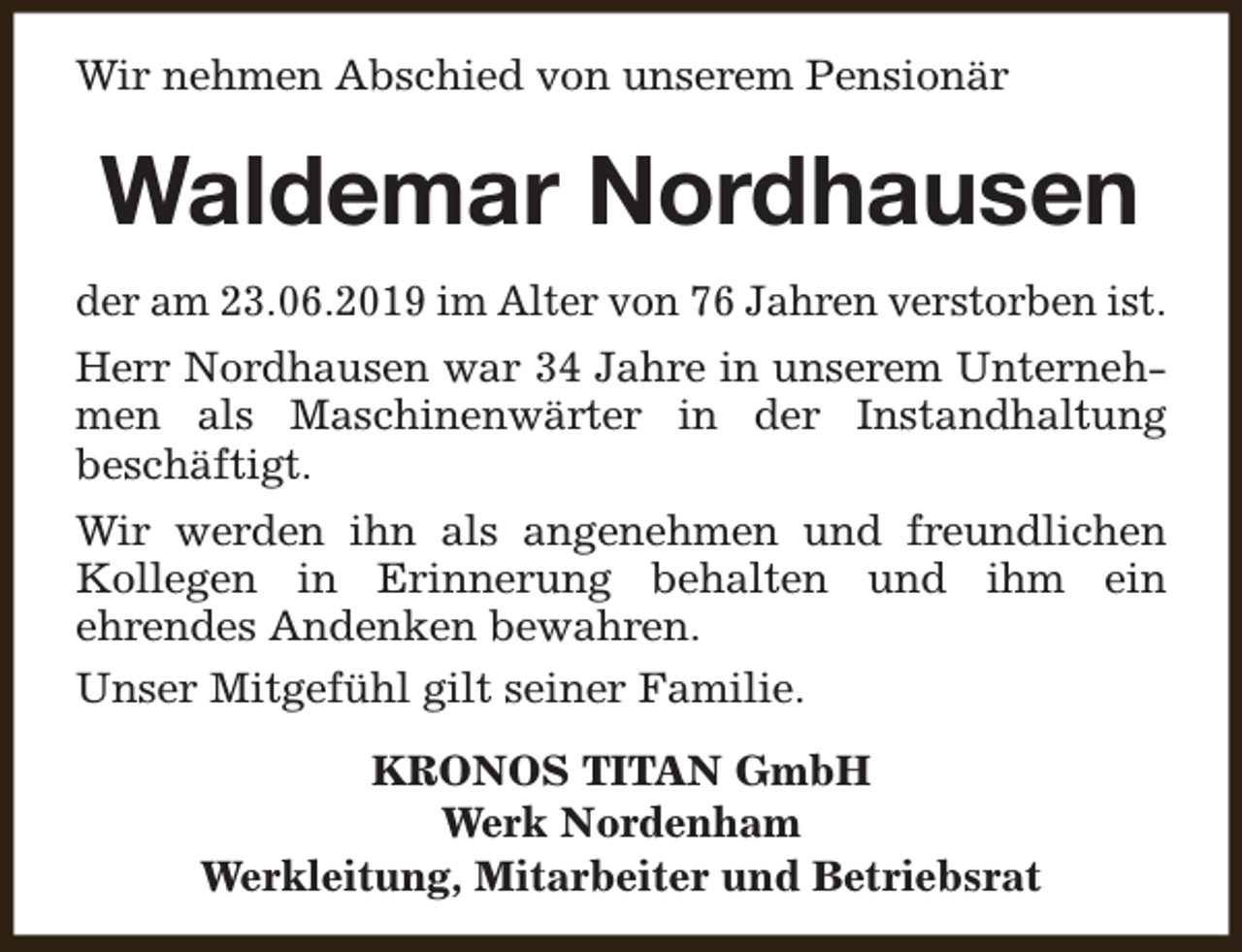 <p>Wir nehmen Abschied von unserem Pensionär</p><p>Waldemar Nordhausen<br />der am 23.06.2019 im Alter von 76 Jahren verstorben ist.<br />Herr Nordhausen war 34 Jahre in unserem Unternehmen als Maschinenwärter in der Instandhaltung<br />beschäftigt.<br />Wir werden ihn als angenehmen und freundlichen<br />Kollegen in Erinnerung behalten und ihm ein<br />ehrendes Andenken bewahren.<br />Unser Mitgefühl gilt seiner Familie.<br />KRONOS TITAN GmbH<br />Werk Nordenham<br />Werkleitung, Mitarbeiter und Betriebsrat</p>