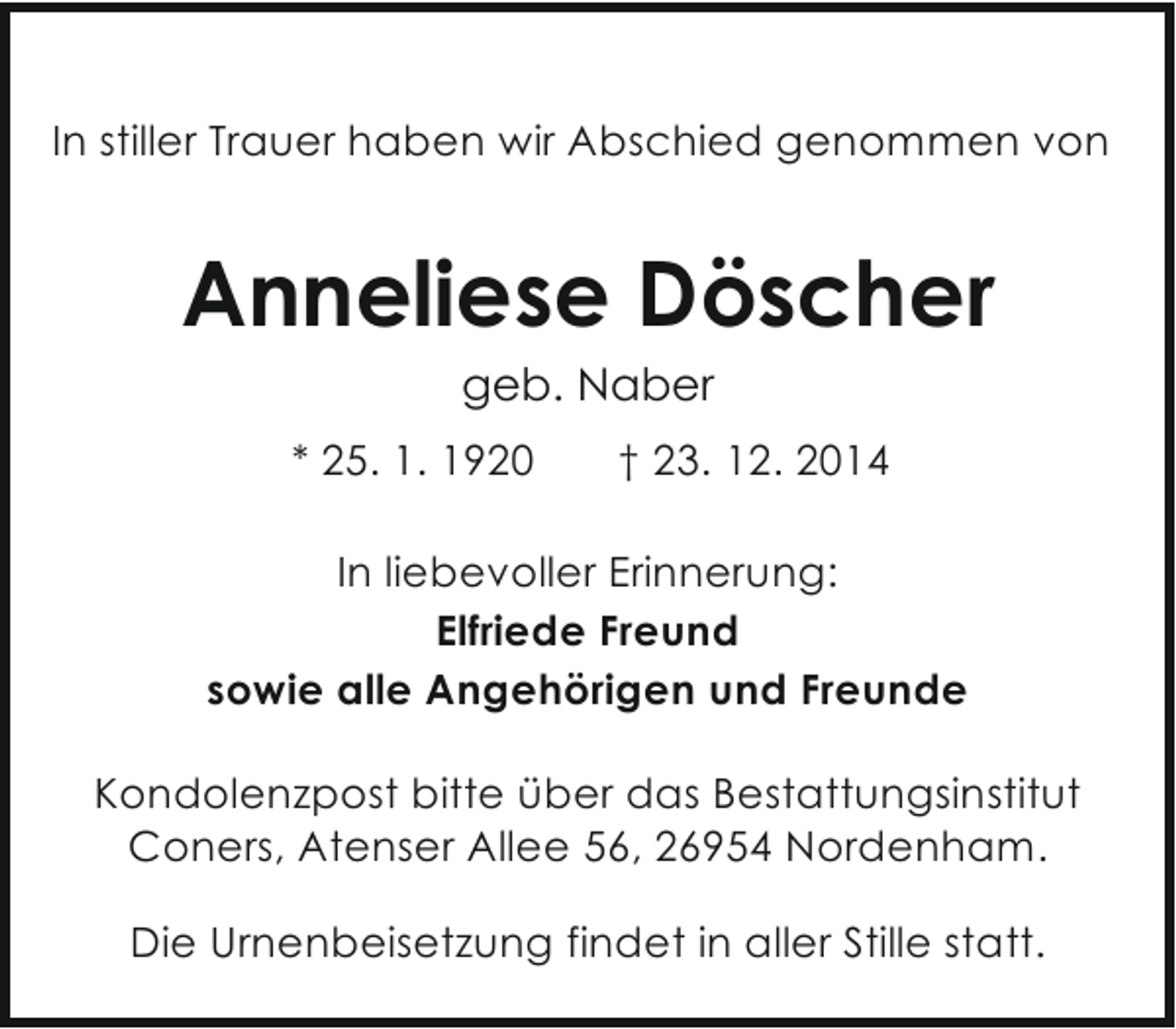 <p>In stiller Trauer haben wir Abschied genommen von</p><p>Anneliese Döscher<br />geb. Naber<br />* 25. 1. 1920</p><p>† 23. 12. 2014</p><p>In liebevoller Erinnerung:<br />Elfriede Freund<br />sowie alle Angehörigen und Freunde<br />Kondolenzpost bitte über das Bestattungsinstitut<br />Coners, Atenser Allee 56, 26954 Nordenham.<br />Die Urnenbeisetzung findet in aller Stille statt.</p>