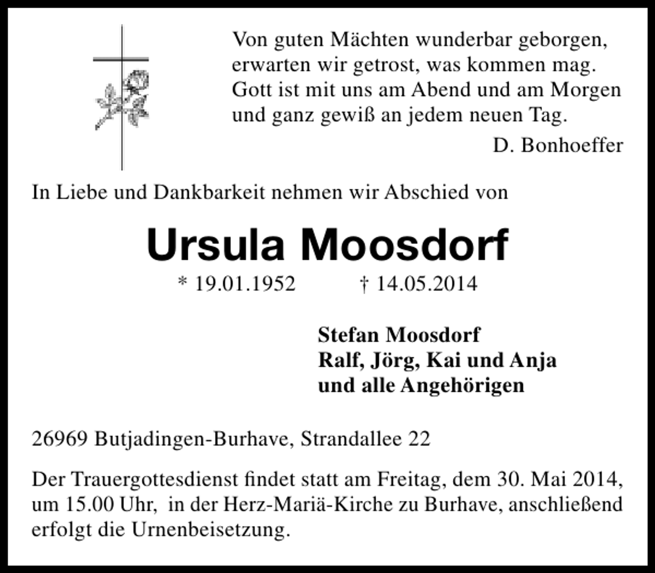 <p>Von guten Mächten wunderbar geborgen,<br />erwarten wir getrost, was kommen mag.<br />Gott ist mit uns am Abend und am Morgen<br />und ganz gewiß an jedem neuen Tag.<br />D. Bonhoeffer<br />In Liebe und Dankbarkeit nehmen wir Abschied von</p><p>Ursula Moosdorf<br />* 19.01.1952</p><p>† 14.05.2014</p><p>Stefan Moosdorf<br />Ralf, Jörg, Kai und Anja<br />und alle Angehörigen<br />26969 Butjadingen-Burhave, Strandallee 22<br />Der Trauergottesdienst findet statt am Freitag, dem 30. Mai 2014,<br />um 15.00 Uhr, in der Herz-Mariä-Kirche zu Burhave, anschließend<br />erfolgt die Urnenbeisetzung.</p>