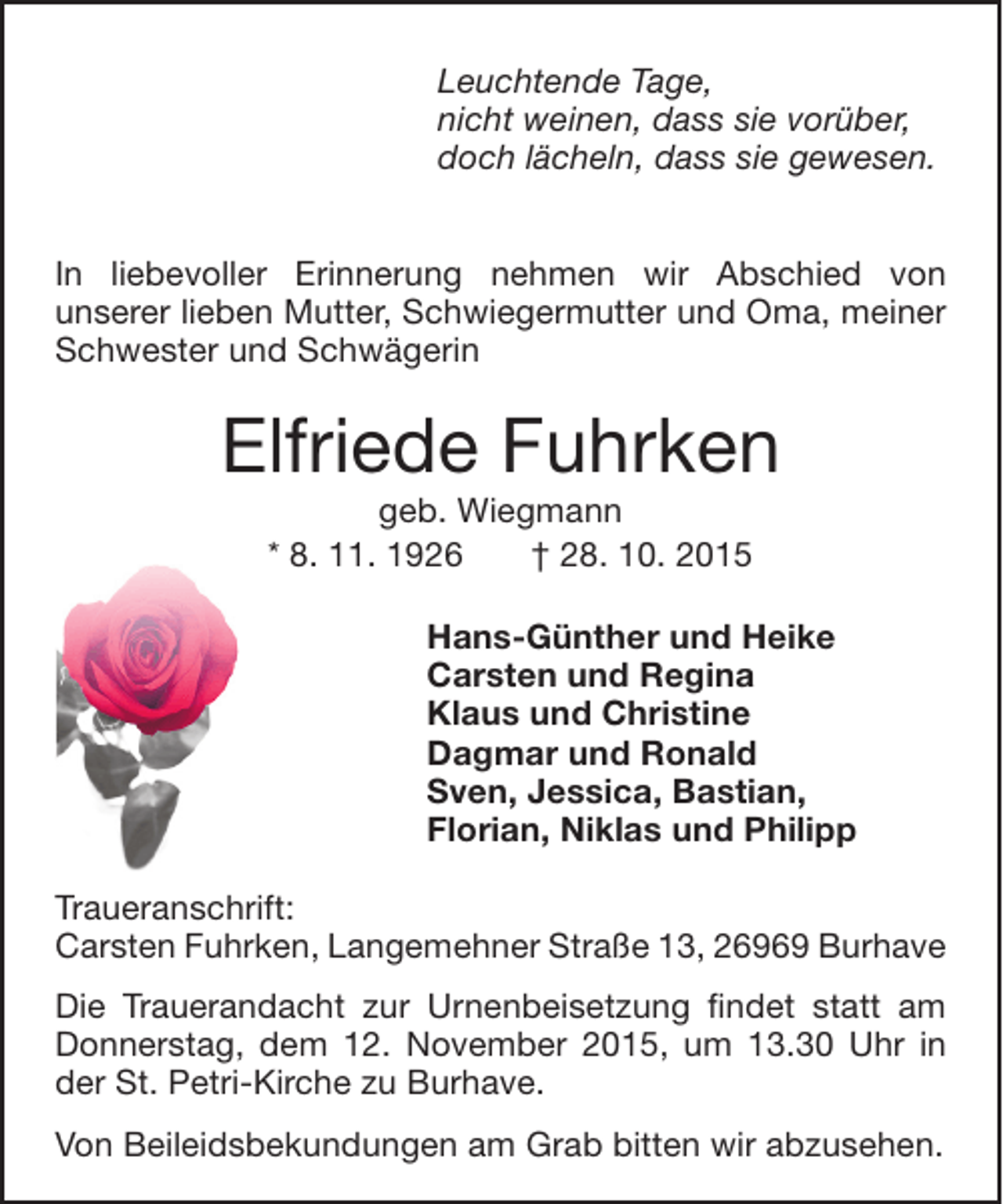 <p>Leuchtende Tage,<br />nicht weinen, dass sie vorÃ¼ber,<br />doch lÃ¤cheln, dass sie gewesen.<br />In liebevoller Erinnerung nehmen wir Abschied von<br />unserer lieben Mutter, Schwiegermutter und Oma, meiner<br />Schwester und SchwÃ¤gerin</p><p>Elfriede Fuhrken<br />geb. Wiegmann<br />* 8. 11. 1926<br />â€  28. 10. 2015</p><p>Hans-GÃ¼nther und Heike<br />Carsten und Regina<br />Klaus und Christine<br />Dagmar und Ronald<br />Sven, Jessica, Bastian,<br />Florian, Niklas und Philipp<br />Traueranschrift:<br />Carsten Fuhrken, Langemehner StraÃŸe 13, 26969 Burhave<br />Die Trauerandacht zur Urnenbeisetzung findet statt am<br />Donnerstag, dem 12. November 2015, um 13.30 Uhr in<br />der St. Petri-Kirche zu Burhave.<br />Von Beileidsbekundungen am Grab bitten wir abzusehen.</p>