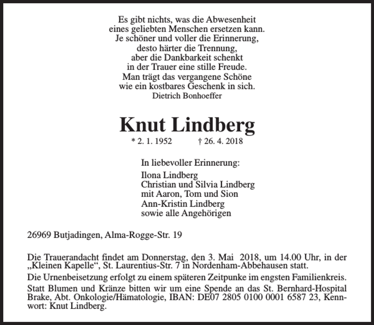 <p>Es gibt nichts, was die Abwesenheit<br />eines geliebten Menschen ersetzen kann.<br />Je schöner und voller die Erinnerung,<br />desto härter die Trennung,<br />aber die Dankbarkeit schenkt<br />in der Trauer eine stille Freude.<br />Man trägt das vergangene Schöne<br />wie ein kostbares Geschenk in sich.<br />Dietrich Bonhoeffer</p><p>Knut Lindberg<br />* 2. 1. 1952</p><p>† 26. 4. 2018</p><p>In liebevoller Erinnerung:<br />Ilona Lindberg<br />Christian und Silvia Lindberg<br />mit Aaron, Tom und Sion<br />Ann-Kristin Lindberg<br />sowie alle Angehörigen<br />26969 Butjadingen, Alma-Rogge-Str. 19<br />Die Trauerandacht findet am Donnerstag, den 3. Mai 2018, um 14.00 Uhr, in der<br />„Kleinen Kapelle“, St. Laurentius-Str. 7 in Nordenham-Abbehausen statt.<br />Die Urnenbeisetzung erfolgt zu einem späteren Zeitpunke im engsten Familienkreis.<br />Statt Blumen und Kränze bitten wir um eine Spende an das St. Bernhard-Hospital<br />Brake, Abt. Onkologie/Hämatologie, IBAN: DE07 2805 0101 6587 23, Kennwort: Knut Lindberg.</p>