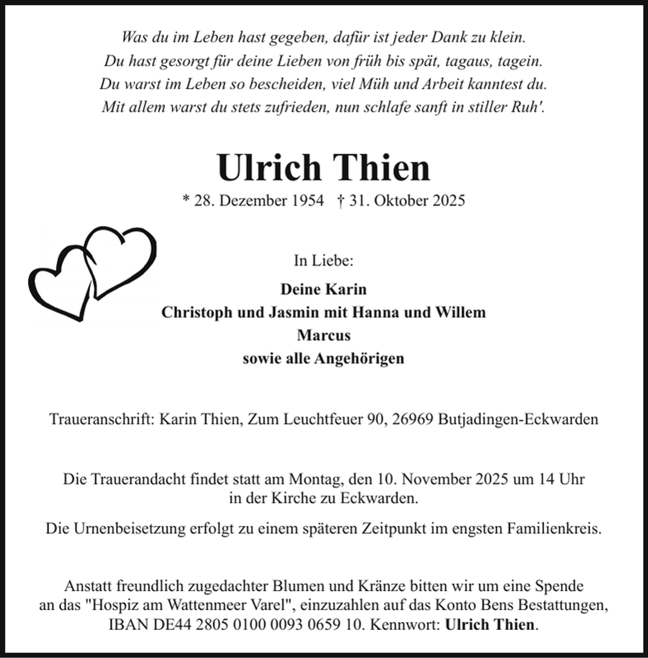 <p>Was du im Leben hast gegeben, dafür ist jeder Dank zu klein.<br />Du hast gesorgt für deine Lieben von früh bis spät, tagaus, tagein.<br />Du warst im Leben so bescheiden, viel Müh und Arbeit kanntest du.<br />Mit allem warst du stets zufrieden, nun schlafe sanft in stiller Ruh'.</p><p>Ulrich Thien</p><p>* 28. Dezember 1954 † 31. Oktober 2025<br />In Liebe:<br />Deine Karin<br />Christoph und Jasmin mit Hanna und Willem<br />Marcus<br />sowie alle Angehörigen<br />Traueranschrift: Karin Thien, Zum Leuchtfeuer 90, 26969 Butjadingen-Eckwarden<br />Die Trauerandacht findet statt am Montag, den 10. November 2025 um 14 Uhr<br />in der Kirche zu Eckwarden.<br />Die Urnenbeisetzung erfolgt zu einem späteren Zeitpunkt im engsten Familienkreis.<br />Anstatt freundlich zugedachter Blumen und Kränze bitten wir um eine Spende<br />an das "Hospiz am Wattenmeer Varel", einzuzahlen auf das Konto Bens Bestattungen,<br />IBAN DE44 2805 0193 0659 10. Kennwort: Ulrich Thien.</p>