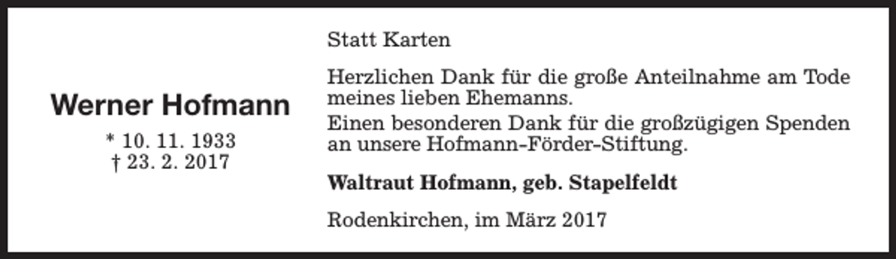 <p>Statt Karten</p><p>Werner Hofmann<br />* 10. 11. 1933<br />† 23. 2. 2017</p><p>Herzlichen Dank für die große Anteilnahme am Tode<br />meines lieben Ehemanns.<br />Einen besonderen Dank für die großzügigen Spenden<br />an unsere Hofmann-Förder-Stiftung.<br />Waltraut Hofmann, geb. Stapelfeldt<br />Rodenkirchen, im März 2017</p>