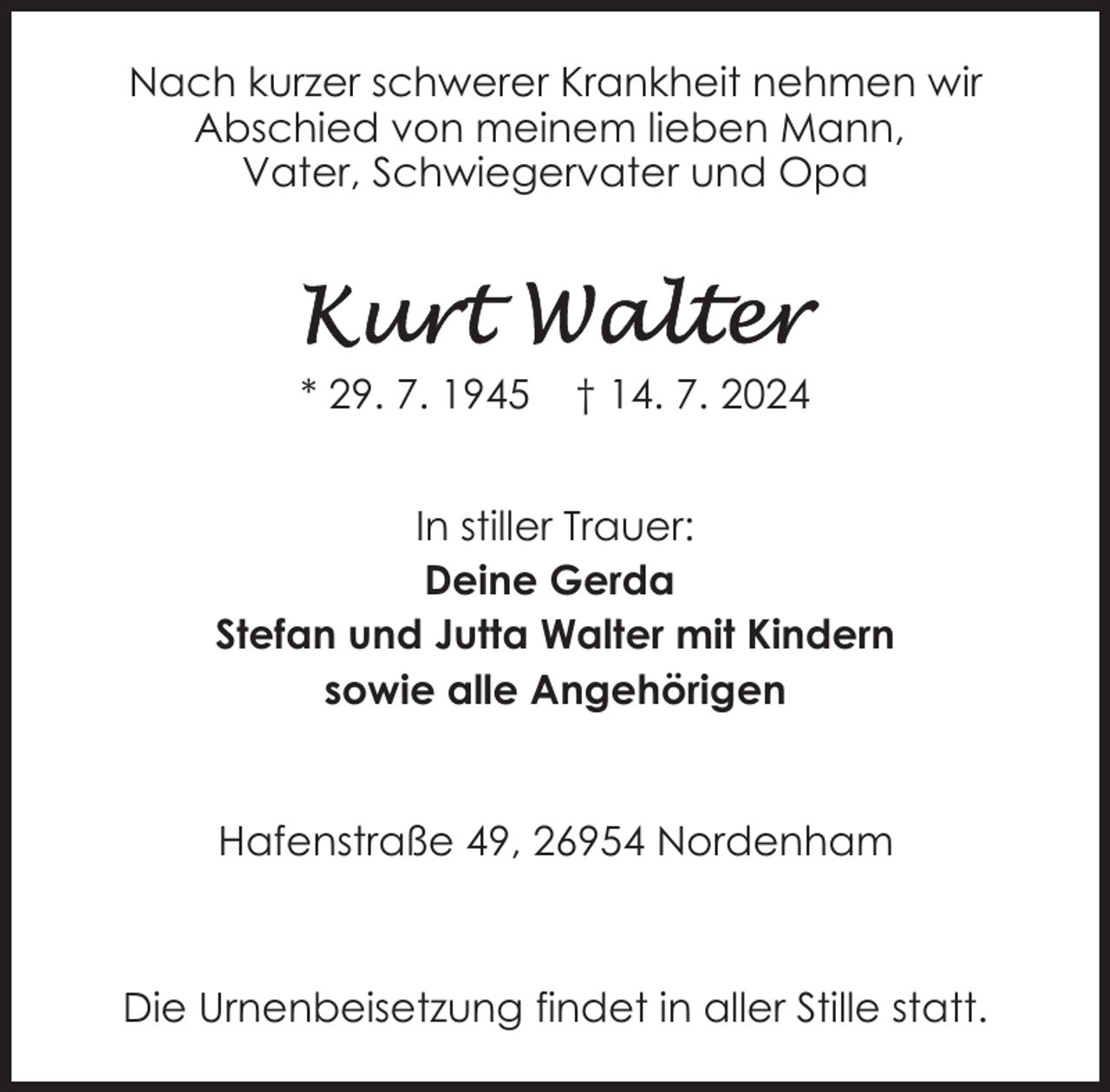<p>Nach kurzer schwerer Krankheit nehmen wir<br />Abschied von meinem lieben Mann,<br />Vater, Schwiegervater und Opa</p>
<p>* 29. 7. 1945</p>
<p>† 14. 7. 2024</p>
<p>In stiller Trauer:<br />Deine Gerda<br />Stefan und Jutta Walter mit Kindern<br />sowie alle Angehörigen<br />Hafenstraße 49, 26954 Nordenham</p>
<p>Die Urnenbeisetzung findet in aller Stille statt.</p>