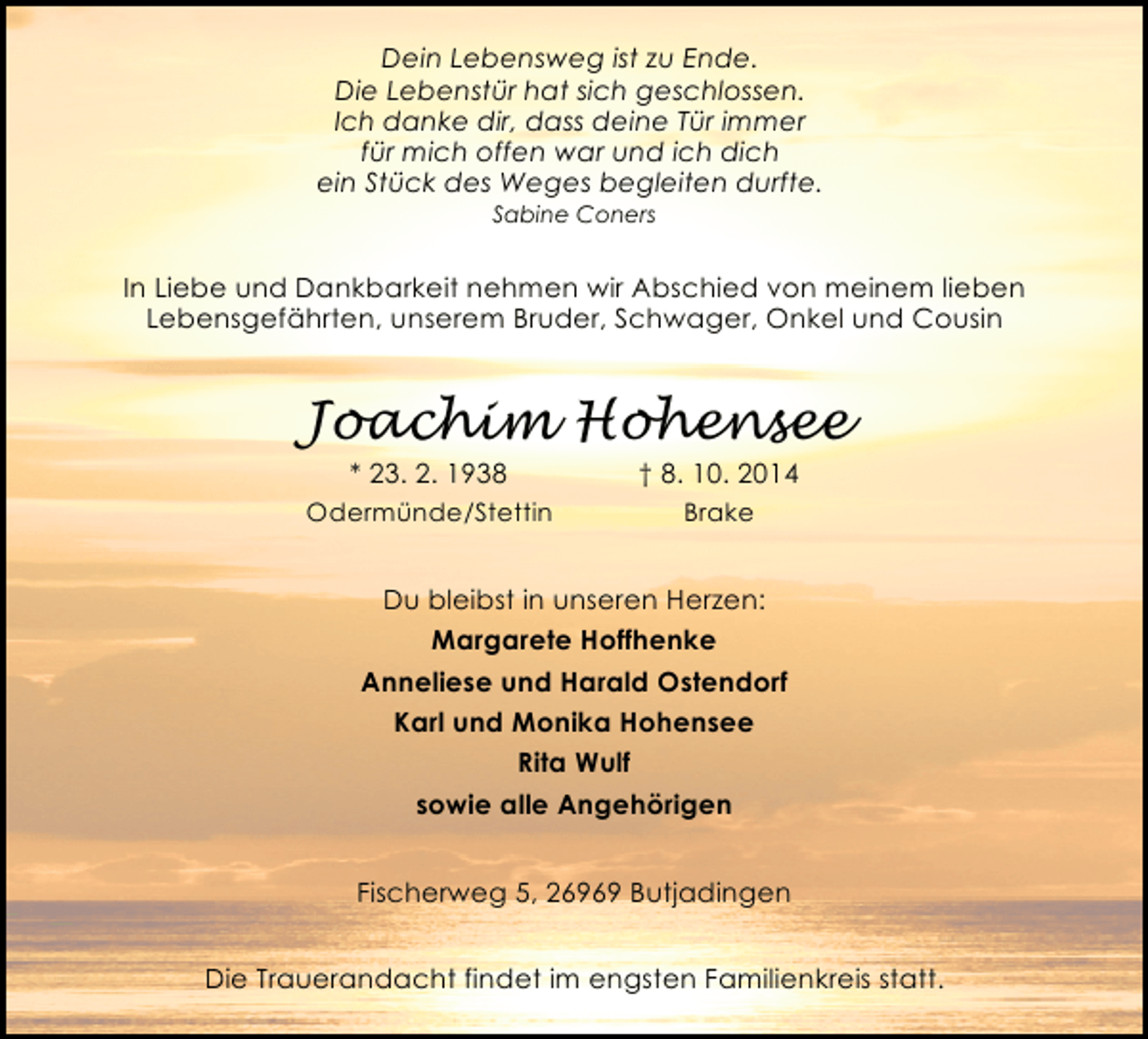 <p>Dein Lebensweg ist zu Ende.<br />Die Lebenstür hat sich geschlossen.<br />Ich danke dir, dass deine Tür immer<br />für mich offen war und ich dich<br />ein Stück des Weges begleiten durfte.<br />Sabine Coners</p><p>In Liebe und Dankbarkeit nehmen wir Abschied von meinem lieben<br />Lebensgefährten, unserem Bruder, Schwager, Onkel und Cousin</p><p>Joachim Hohensee<br />* 23. 2. 1938</p><p>† 8. 10. 2014</p><p>Odermünde/Stettin</p><p>Brake</p><p>Du bleibst in unseren Herzen:<br />Margarete Hoffhenke<br />Anneliese und Harald Ostendorf<br />Karl und Monika Hohensee<br />Rita Wulf<br />sowie alle Angehörigen<br />Fischerweg 5, 26969 Butjadingen<br />Die Trauerandacht findet im engsten Familienkreis statt.</p>