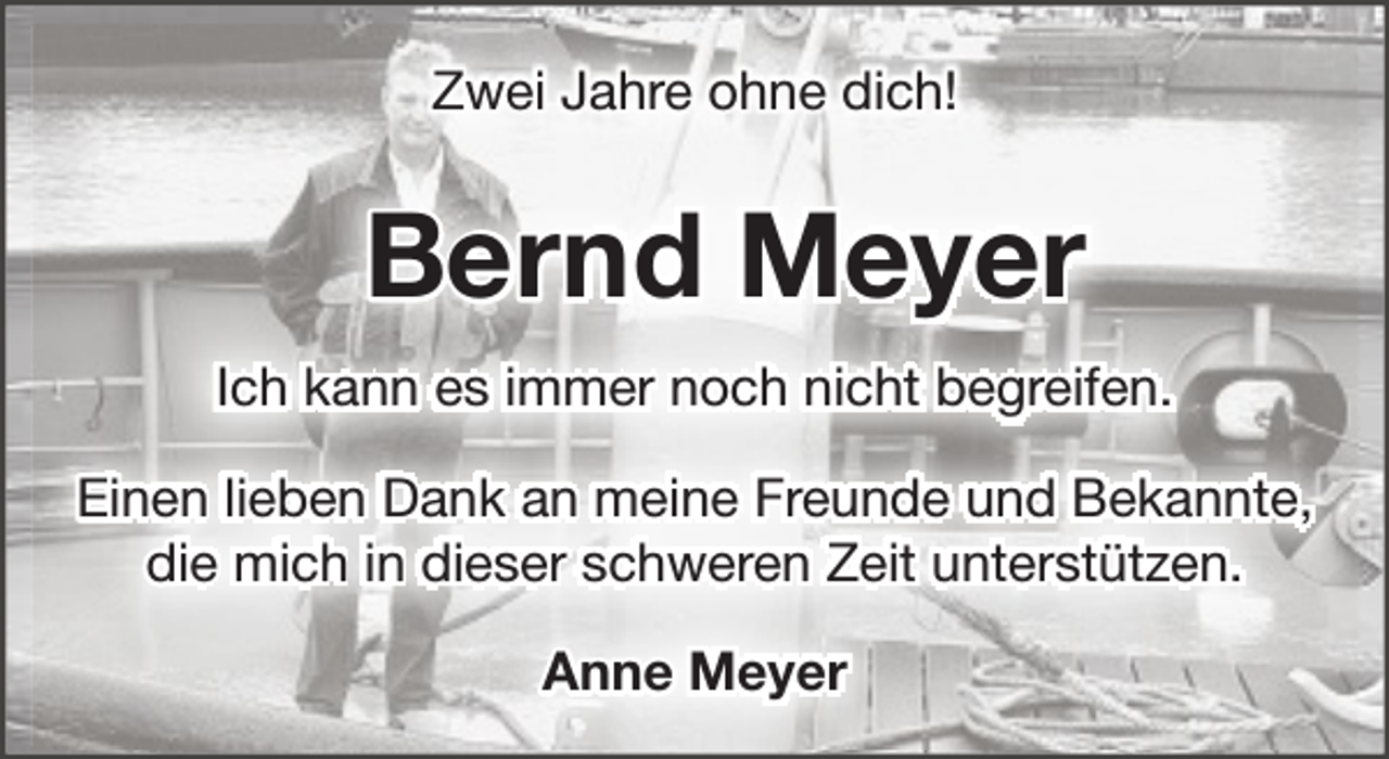 <p>Zwei Jahre ohne dich!</p><p>Bernd Meyer<br />Ich kann es immer noch nicht begreifen.<br />Einen lieben Dank an meine Freunde und Bekannte,<br />die mich in dieser schweren Zeit unterstützen.<br />Anne Meyer</p>