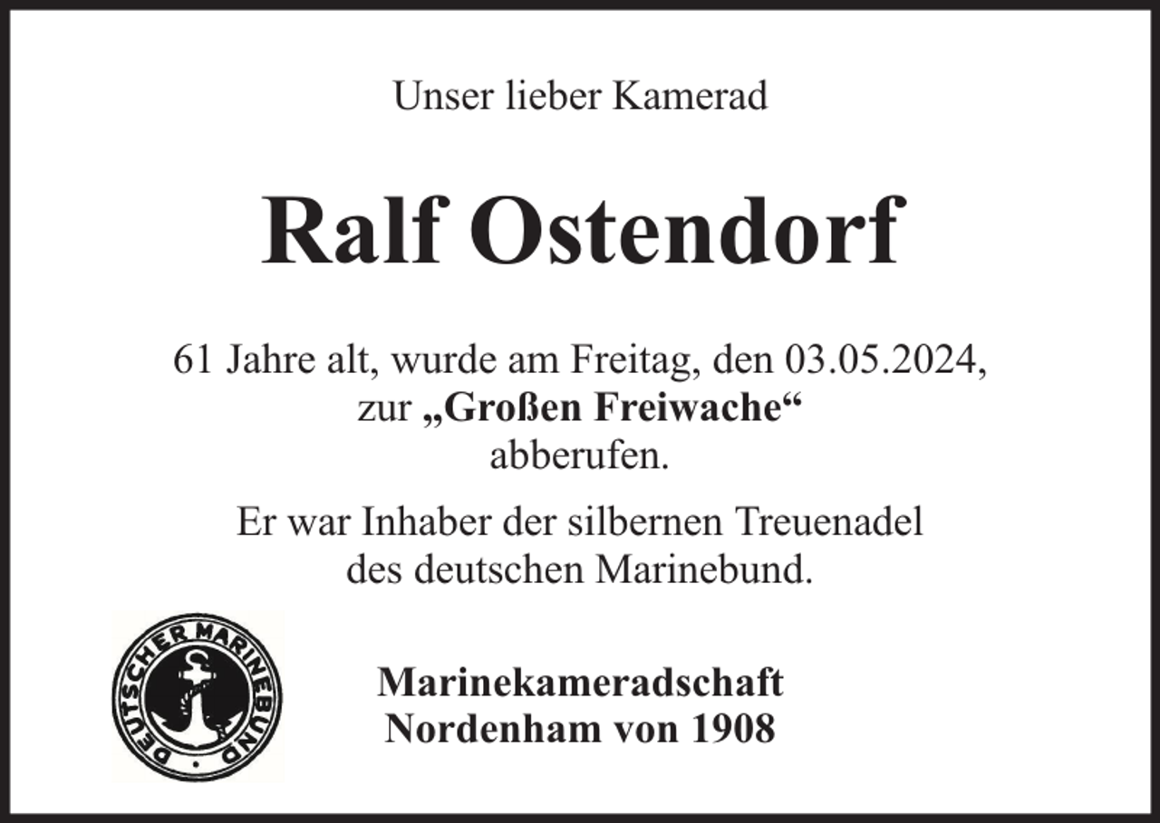 <p>Unser lieber Kamerad</p><p>Ralf Ostendorf<br />61 Jahre alt, wurde am Freitag, den 03.05.2024,<br />zur „Großen Freiwache“<br />abberufen.<br />Er war Inhaber der silbernen Treuenadel<br />des deutschen Marinebund.<br />Marinekameradschaft<br />Nordenham von 1908</p>