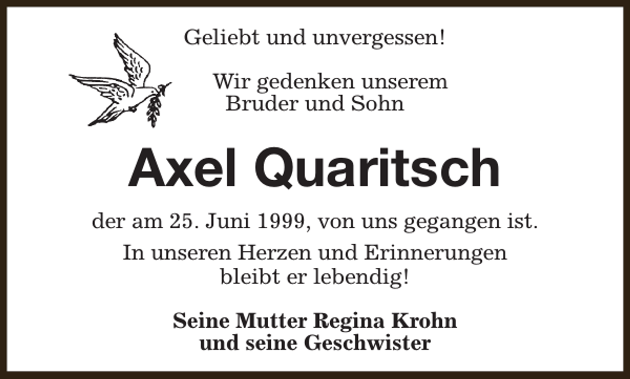 <p>Geliebt und unvergessen!<br />Wir gedenken unserem<br />Bruder und Sohn</p><p>Axel Quaritsch<br />der am 25. Juni 1999, von uns gegangen ist.<br />In unseren Herzen und Erinnerungen<br />bleibt er lebendig!<br />Seine Mutter Regina Krohn<br />und seine Geschwister</p>