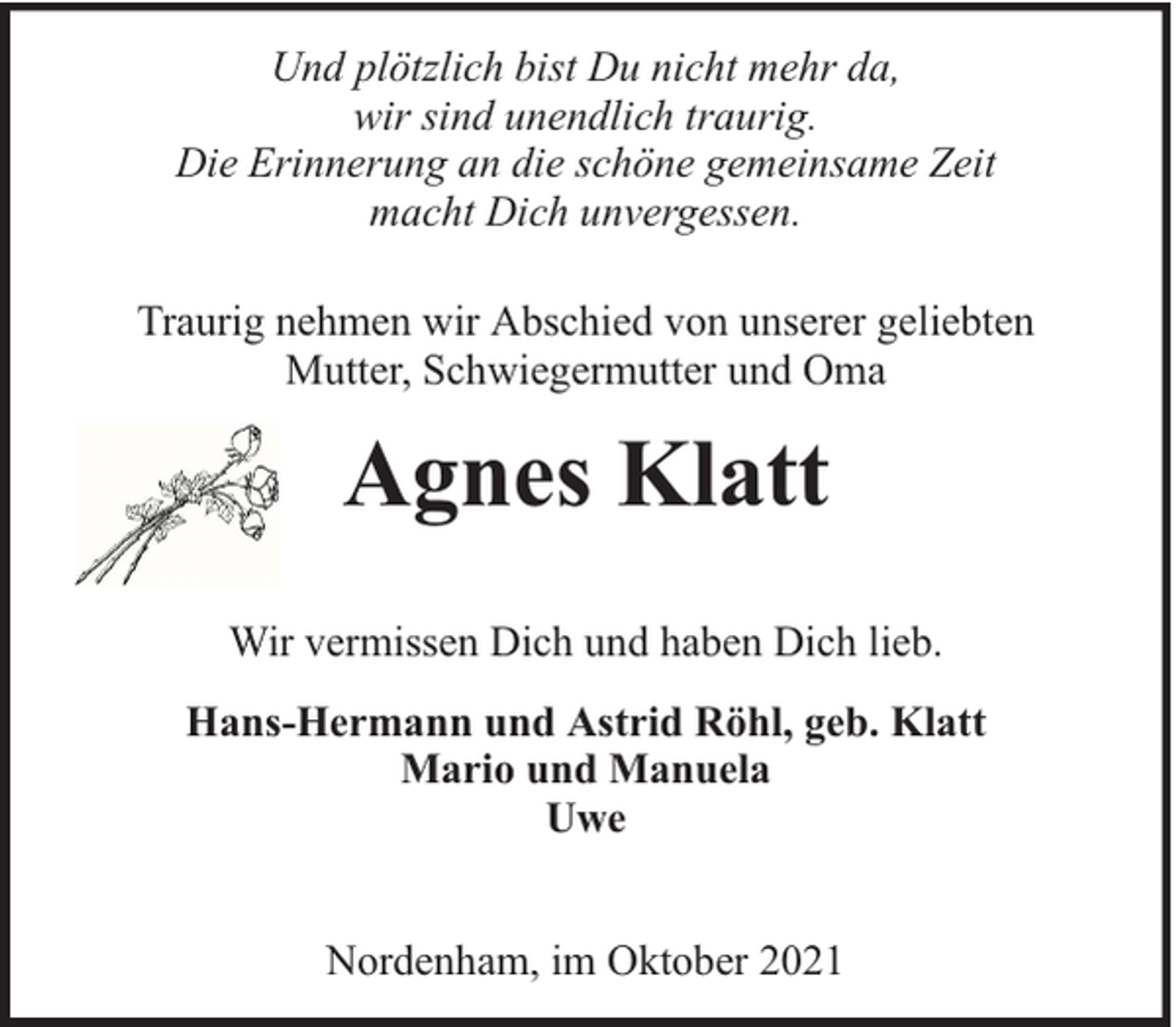<p>Und plötzlich bist Du nicht mehr da,<br />wir sind unendlich traurig.<br />Die Erinnerung an die schöne gemeinsame Zeit<br />macht Dich unvergessen.<br />Traurig nehmen wir Abschied von unserer geliebten<br />Mutter, Schwiegermutter und Oma</p><p>Agnes Klatt<br />Wir vermissen Dich und haben Dich lieb.<br />Hans-Hermann und Astrid Röhl, geb. Klatt<br />Mario und Manuela<br />Uwe<br />Nordenham, im Oktober 2021</p>