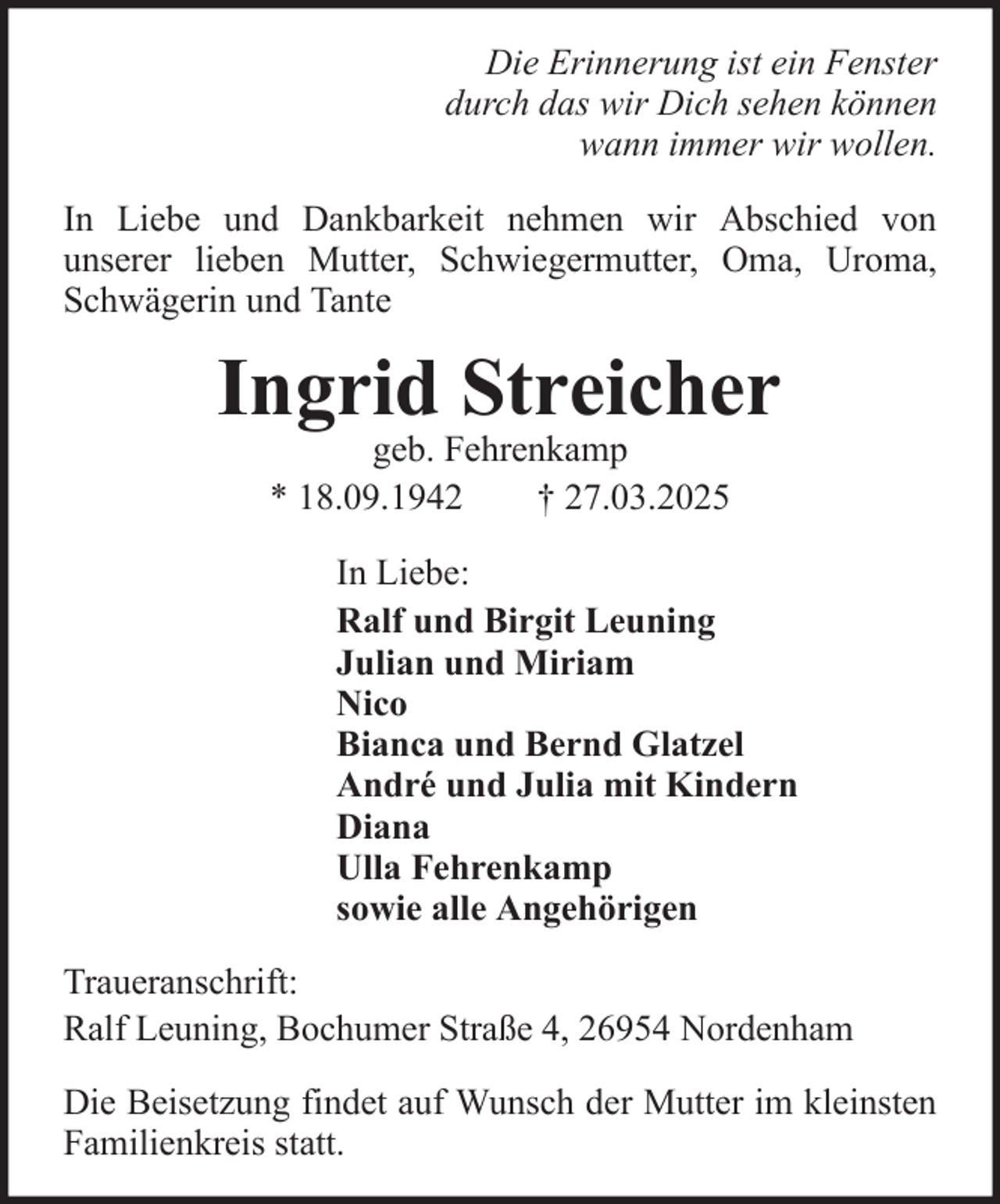 <p>Die Erinnerung ist ein Fenster<br />durch das wir Dich sehen können<br />wann immer wir wollen.<br />In Liebe und Dankbarkeit nehmen wir Abschied von<br />unserer lieben Mutter, Schwiegermutter, Oma, Uroma,<br />Schwägerin und Tante</p><p>Ingrid Streicher<br />geb. Fehrenkamp<br />* 18.09.1942<br />† 27.03.2025</p><p>In Liebe:<br />Ralf und Birgit Leuning<br />Julian und Miriam<br />Nico<br />Bianca und Bernd Glatzel<br />André und Julia mit Kindern<br />Diana<br />Ulla Fehrenkamp<br />sowie alle Angehörigen<br />Traueranschrift:<br />Ralf Leuning, Bochumer Straße 4, 26954 Nordenham<br />Die Beisetzung findet auf Wunsch der Mutter im kleinsten<br />Familienkreis statt.</p>