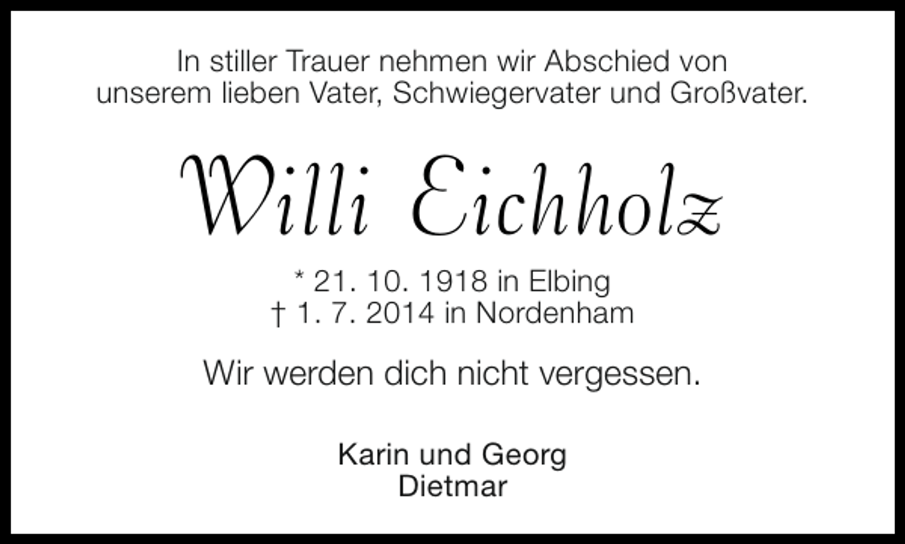 <p>In stiller Trauer nehmen wir Abschied von<br />unserem lieben Vater, Schwiegervater und Großvater.</p><p>Willi Eichholz<br />* 21. 10. 1918 in Elbing<br />† 1. 7. 2014 in Nordenham</p><p>Wir werden dich nicht vergessen.<br />Karin und Georg<br />Dietmar</p>
