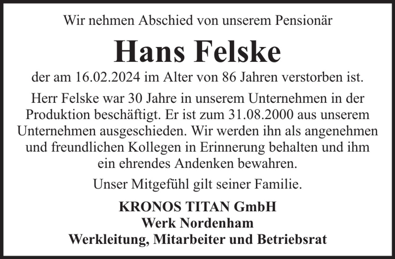 <p>Wir nehmen Abschied von unserem Pensionär</p><p>Hans Felske</p><p>der am 16.02.2024 im Alter von 86 Jahren verstorben ist.<br />Herr Felske war 30 Jahre in unserem Unternehmen in der<br />Produktion beschäftigt. Er ist zum 31.08.2000 aus unserem<br />Unternehmen ausgeschieden. Wir werden ihn als angenehmen<br />und freundlichen Kollegen in Erinnerung behalten und ihm<br />ein ehrendes Andenken bewahren.<br />Unser Mitgefühl gilt seiner Familie.<br />KRONOS TITAN GmbH<br />Werk Nordenham<br />Werkleitung, Mitarbeiter und Betriebsrat</p>