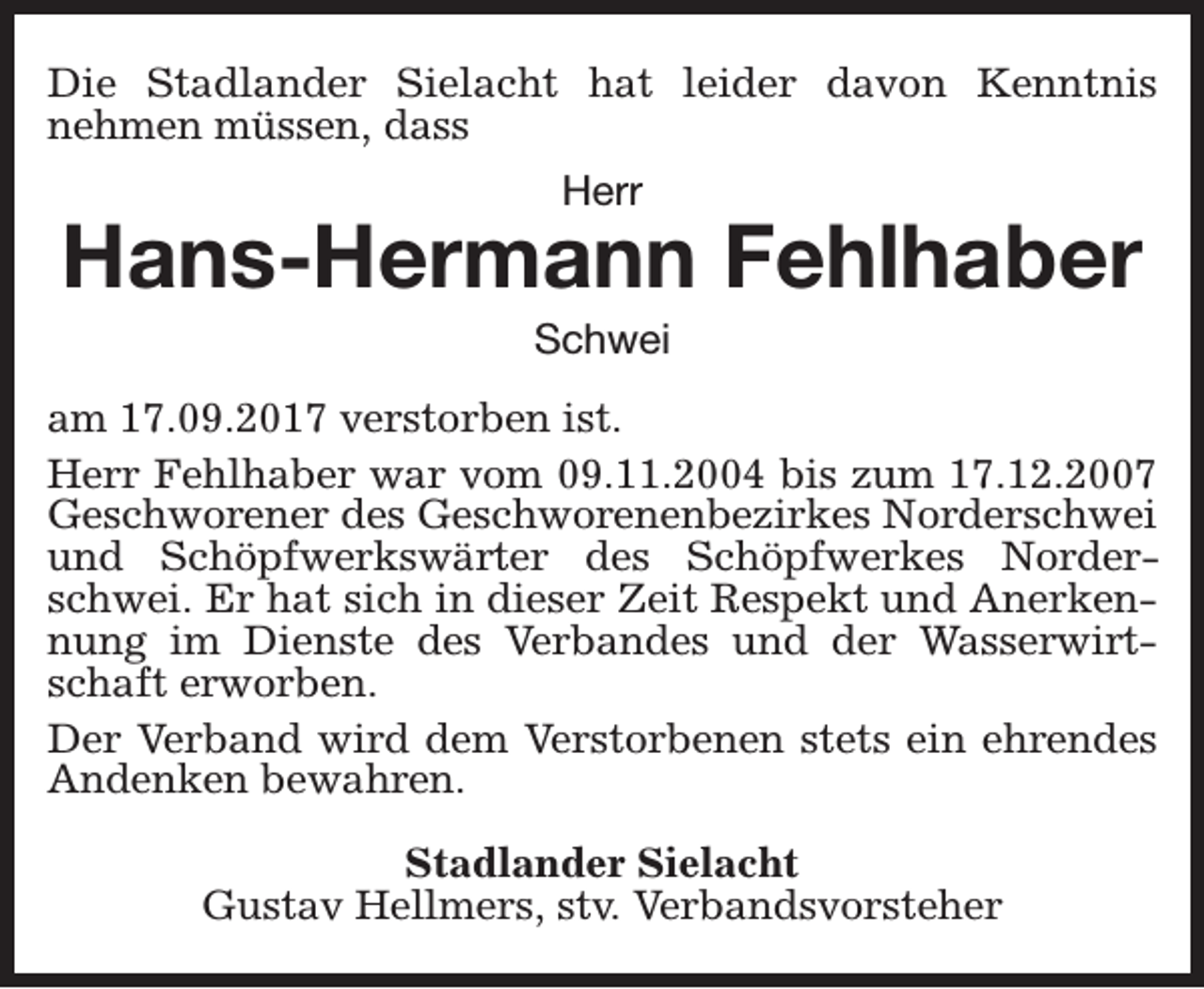 <p>Die Stadlander Sielacht hat leider davon Kenntnis<br />nehmen müssen, dass<br />Herr</p><p>Hans-Hermann Fehlhaber<br />Schwei</p><p>am 17.09.2017 verstorben ist.<br />Herr Fehlhaber war vom 09.11.2004 bis zum 17.12.2007<br />Geschworener des Geschworenenbezirkes Norderschwei<br />und Schöpfwerkswärter des Schöpfwerkes Norderschwei. Er hat sich in dieser Zeit Respekt und Anerkennung im Dienste des Verbandes und der Wasserwirtschaft erworben.<br />Der Verband wird dem Verstorbenen stets ein ehrendes<br />Andenken bewahren.<br />Stadlander Sielacht<br />Gustav Hellmers, stv. Verbandsvorsteher</p>