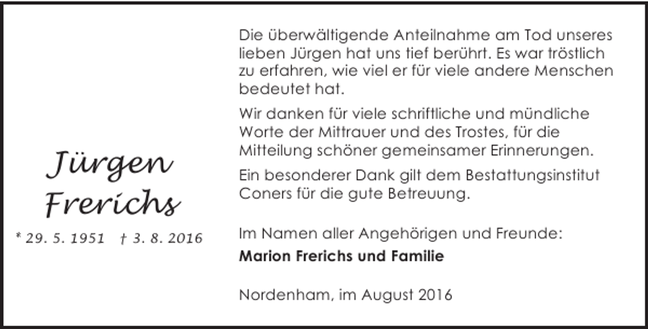 <p>Die überwältigende Anteilnahme am Tod unseres<br />lieben Jürgen hat uns tief berührt. Es war tröstlich<br />zu erfahren, wie viel er für viele andere Menschen<br />bedeutet hat.</p><p>Jürgen<br />Frerichs<br />* 29. 5. 1951</p><p>† 3. 8. 2016</p><p>Wir danken für viele schriftliche und mündliche<br />Worte der Mittrauer und des Trostes, für die<br />Mitteilung schöner gemeinsamer Erinnerungen.<br />Ein besonderer Dank gilt dem Bestattungsinstitut<br />Coners für die gute Betreuung.<br />Im Namen aller Angehörigen und Freunde:<br />Marion Frerichs und Familie<br />Nordenham, im August 2016</p>